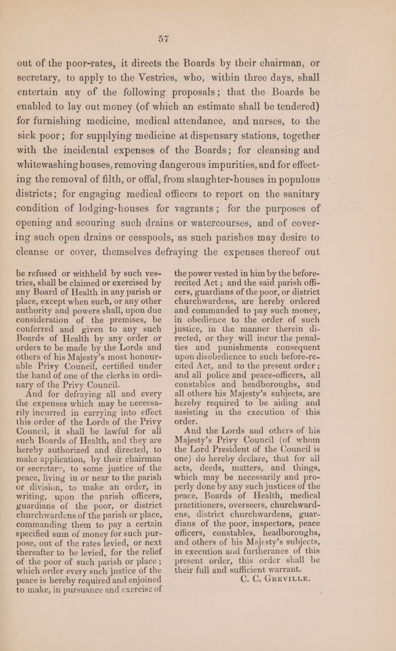 out of the poor-rates, it directs the Boards by their chairman, or secretary, to apply to the Vestries, who, within three days, shall entertain any of the following proposals; that the Boards be enabled to lay out money (of which an estimate shall be tendered) for furnishing medicine, medical attendance, and nurses, to the sick poor; for supplying medicine at dispensary stations, together with the incidental expenses of the Boards; for cleansing and whitewashing houses, removing dangerous impurities, and for effect- ing the removal of filth, or offal, from slaughter-houses in populous districts; for engaging medical officers to report on the sanitary condition of lodging-houses for vagrants; for the purposes of opening and scouring such drains or watercourses, and of cover- ing such open drains or cesspools, as such parishes may desire to cleanse or cover, themselves defraying the expenses thereof out be refused or withheld by such ves- tries, shall be claimed or exercised by any Board of Health in any parish or place, except when such, or any other authority and powers shall, upon due consideration of the premises, be conferred and given to any such Boards of Health by any order or orders to be made by the Lords and others of his Majesty’s most honour- able Privy Council, certified under the hand of one of the clerks in ordi- nary of the Privy Council. And for defraying all and every the expenses which may be necessa- rily incurred in carrying into effect this order of the Lords of the Privy Council, it shall be lawful for all such Boards of Health, and they are hereby authorized and directed, to make application, by their chairman or secretary, to some justice of the peace, living in or near to the parish or division, to make an order, in writing, upon the parish officers, guardians of the poor, or district churchwardens of the parish or place, commanding them to pay a certain specified sum of money for such pur- pose, out of the rates levied, or next thereafter to be levied, for the relief of the poor of such parish or place ; which order every such justice of the peace is hereby required and enjoined to make, in pursuance and exercise of the power vested in him by the before- recited Act ; and the said parish offi- cers, guardians of the poor, or district churchwardens, are hereby ordered and commanded to pay such money, in obedience to the order of such justice, in the manner therein di- rected, or they will incur the penal- ties and punishments consequent upon disobedience to such before-re- cited Act, and to the present order ; and all police and peace-officers, all constables and headboroughs, and all others his Majesty’s subjects, are hereby required to be aiding and assisting in the execution of this order. And the Lords and others of his Majesty’s Privy Council (of whom the Lord President of the Council is one) do hereby declare, that for all acts, deeds, matters, and things, which may be necessarily and pro- perly done by any such justices of the peace, Boards of Health, medical practitioners, overseers, churchward- ens, district churchwardens, guar- dians of the poor, inspectors, peace officers, constables, headboroughs, and others of his Majesty’s subjects, in execution and furtherance of this present order, this order shall be their full and sufficient warrant. C. C. GREVILLE.