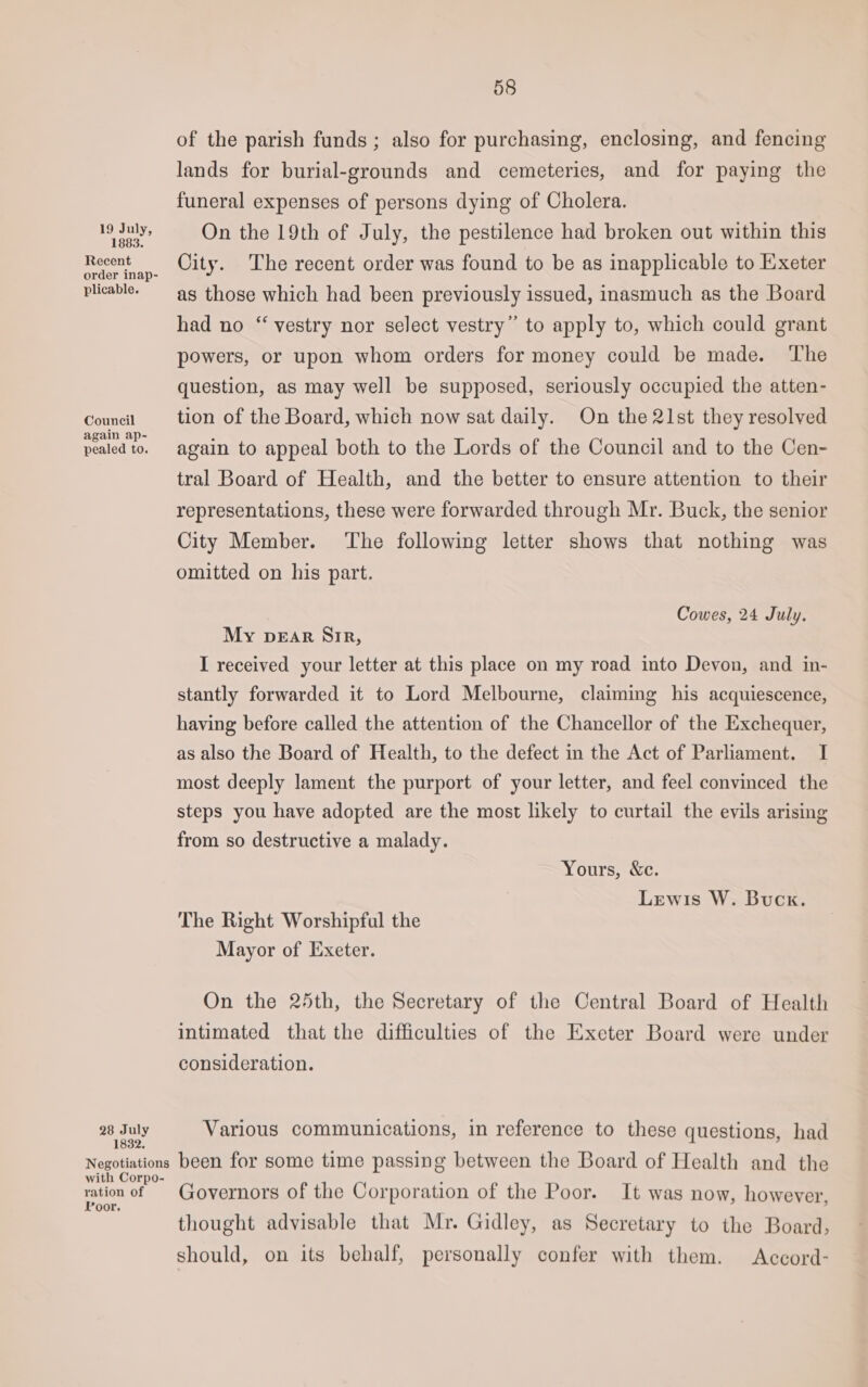 1883. Recent order inap- plicable. Council again ap- pealed to. 28 July 1832. Negotiations with Corpo- ration of Poor. 58 of the parish funds ; also for purchasing, enclosing, and fencing lands for burial-grounds and cemeteries, and for paying the funeral expenses of persons dying of Cholera. On the 19th of July, the pestilence had broken out within this City. The recent order was found to be as inapplicable to Exeter as those which had been previously issued, inasmuch as the Board had no “ vestry nor select vestry” to apply to, which could grant powers, or upon whom orders for money could be made. The question, as may well be supposed, seriously occupied the atten- tion of the Board, which now sat daily. On the 21st they resolved again to appeal both to the Lords of the Council and to the Cen- tral Board of Health, and the better to ensure attention to their representations, these were forwarded through Mr. Buck, the senior City Member. ‘The following letter shows that nothing was omitted on his part. Cowes, 24 July. My DEAR Sir, I received your letter at this place on my road into Devon, and in- stantly forwarded it to Lord Melbourne, claiming his acquiescence, having before called the attention of the Chancellor of the Exchequer, as also the Board of Health, to the defect in the Act of Parliament. I most deeply lament the purport of your letter, and feel convinced the steps you have adopted are the most likely to curtail the evils arising from so destructive a malady. Yours, &amp;c. Lewis W. Buck. The Right Worshipful the Mayor of Exeter. On the 25th, the Secretary of the Central Board of Health intimated that the difficulties of the Exeter Board were under consideration. Various communications, in reference to these questions, had been for some time passing between the Board of Health and the Governors of the Corporation of the Poor. It was now, however, thought advisable that Mr. Gidley, as Secretary to the Board, should, on its behalf, personally confer with them. Accord-