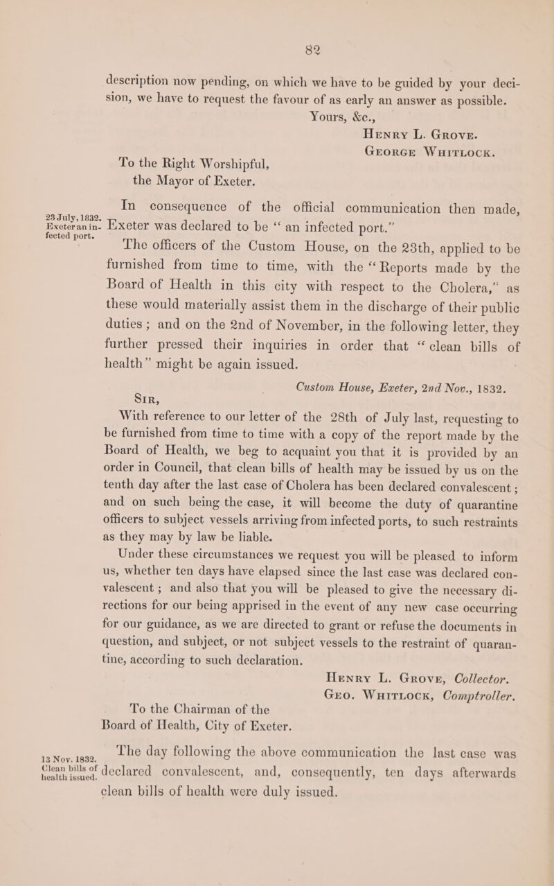 description now pending, on which we have to be guided by your deci- sion, we have to request the favour of as early an answer as possible. Yours, &amp;c., Henry L. Grove. GEORGE WHITLOCK. To the Right Worshipful, the Mayor of Exeter. In consequence of the official communication then made, Txeteranin. Exeter was declared to be “ an infected port.” eae The officers of the Custom House, on the 23th, applied to be furnished from time to time, with the “Reports made by the Board of Health in this city with respect to the Cholera,” as these would materially assist them in the discharge of their public duties ; and on the 2nd of November, in the following letter, they further pressed their inquiries in order that “clean bills of health” might be again issued. Custom House, Exeter, 2nd Nov., 1832. Sir, With reference to our letter of the 28th of July last, requesting to be furnished from time to time with a copy of the report made by the Board of Health, we beg to acquaint you that it is provided by an order in Council, that clean bills of health may be issued by us on the tenth day after the last case of Cholera has been declared convalescent ; and on such being the case, it will become the duty of quarantine officers to subject vessels arriving from infected ports, to such restraints as they may by law be liable. Under these circumstances we request you will be pleased to inform us, whether ten days have elapsed since the last case was declared con- valescent ; and also that you will be pleased to give the necessary di- rections for our being apprised in the event of any new case occurring for our guidance, as we are directed to grant or refuse the documents in question, and subject, or not subject vessels to the restraint of quaran- tine, according to such declaration. Henry L. Grove, Collector. Gro. Wuitritock, Comptroller. To the Chairman of the Board of Health, City of Exeter. Nov. tage, Lhe day following the above communication the last case was 13 Noy, 1832. Nach iver declared convalescent, and, consequently, ten days afterwards health issued. clean bills of health were duly issued.