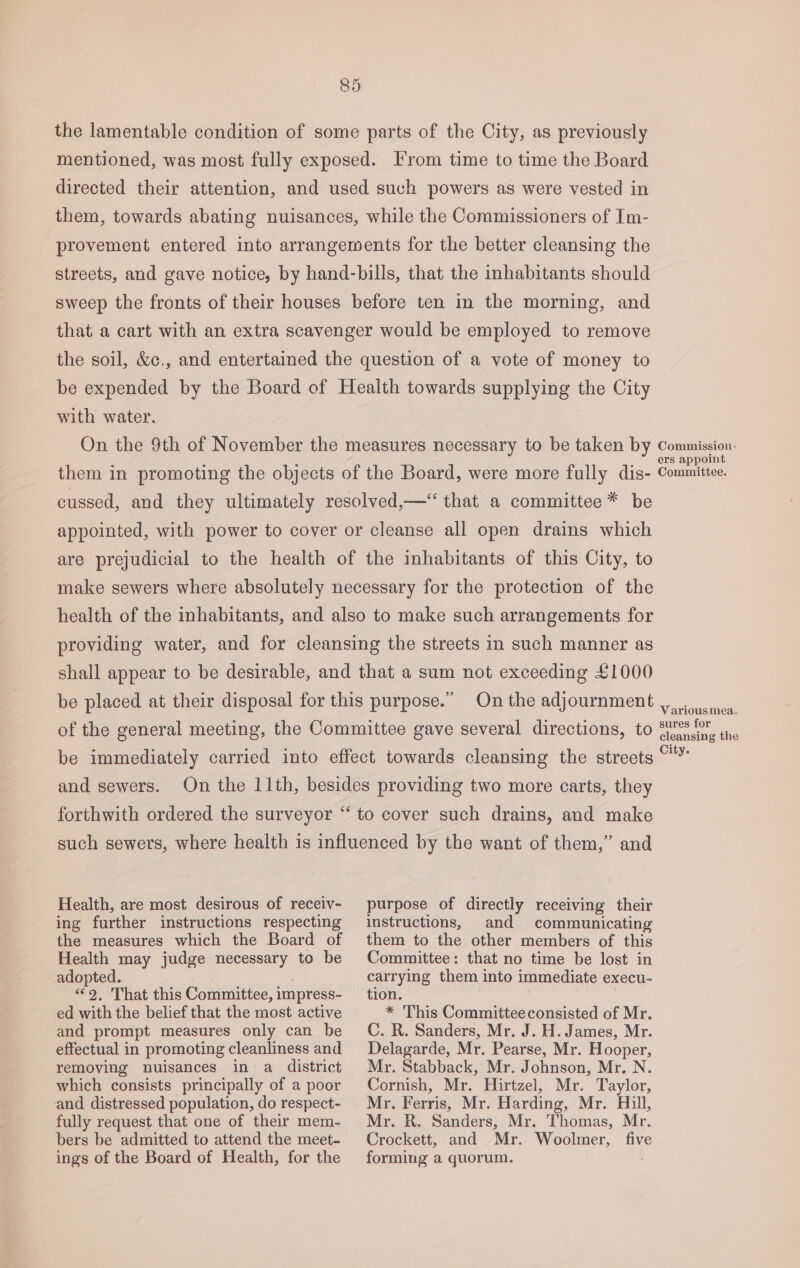 the lamentable condition of some parts of the City, as previously mentioned, was most fully exposed. From time to time the Board directed their attention, and used such powers as were vested in them, towards abating nuisances, while the Commissioners of Im- provement entered into arrangements for the better cleansing the streets, and gave notice, by hand-bills, that the inhabitants should sweep the fronts of their houses before ten in the morning, and that a cart with an extra scavenger would be employed to remove the soil, &amp;c., and entertained the question of a vote of money to be expended by the Board of Health towards supplying the City with water. On the 9th of November the measures necessary to be taken by Canes them in promoting the objects of the Board, were more fully dis- Committee. cussed, and they ultimately resolved,—* that a committee * be appointed, with power to cover or cleanse all open drains which are prejudicial to the health of the inhabitants of this City, to make sewers where absolutely necessary for the protection of the health of the inhabitants, and also to make such arrangements for providing water, and for cleansing the streets in such manner as shall appear to be desirable, and that a sum not exceeding £1000 be placed at their disposal for this purpose.” On the adjournment ,. ca, of the general meeting, the Committee gave several directions, to S75 cleansin g the be immediately carried into effect towards cleansing the streets “™ and sewers. forthwith ordered the surveyor “‘ to cover such drains, and make such sewers, where health is influenced by the want of them,” and On the 11th, besides providing two more carts, they Health, are most desirous of receiv- ing further instructions respecting the measures which the Board of Health may judge necessary to be adopted. 3 “2. That this Committee, impress- ed with the belief that the most active and prompt measures only can be effectual in promoting cleanliness and removing nuisances in a district which consists principally of a poor and distressed population, do respect- fully request that one of their mem- bers be admitted to attend the meet- ings of the Board of Health, for the purpose of directly receiving their instructions, and communicating them to the other members of this Committee: that no time be lost in carrying them into immediate execu- tion. * This Committeeconsisted of Mr. C. R. Sanders, Mr. J. H. James, Mr. Delagarde, Mr. Pearse, Mr. Hooper, Mr. Stabback, Mr. Johnson, Mr. N. Cornish, Mr. Hirtzel, Mr. Taylor, Mr. Ferris, Mr. Harding, Mr. Hull, Mr. R. Sanders, Mr. Thomas, Mr. Crockett, and Mr. Woolmer, five forming a quorum.