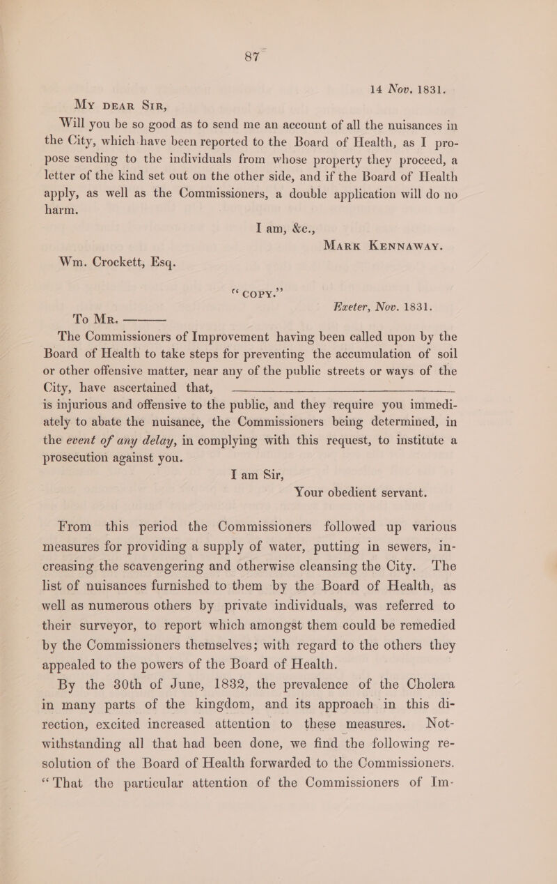 sy” 14 Nov. 1831. My pear Gir, Will you be so good as to send me an account of all the nuisances in the City, which-have been reported to the Board of Health, as I pro- pose sending to the individuals from whose property they proceed, a letter of the kind set out on the other side, and if the Board of Health apply, as well as the Commissioners, a double application will do no harm. Iam, &amp;e., Mark KENNAWAY. Wm. Crockett, Esq. “ COPY.” Exeter, Nov. 1831. To Mr. ——— The Commissioners of Improvement having been called upon by the Board of Health to take steps for preventing the accumulation of soil or other offensive matter, near any of the public streets or ways of the Oily, uamepescercamed. (thats) “22 is injurious and offensive to the public, and they require you immedi- ately to abate the nuisance, the Commissioners being determined, in the event of any delay, in complying with this request, to institute a prosecution against you. I am Sir, Your obedient servant. From this period the Commissioners followed up various measures for providing a supply of water, putting in sewers, in- creasing the scavengering and otherwise cleansing the City. The list of nuisances furnished to them by the Board of Health, as well as numerous others by private individuals, was referred to their surveyor, to report which amongst them could be remedied by the Commissioners themselves; with regard to the others they appealed to the powers of the Board of Health. By the 30th of June, 1832, the prevalence of the Cholera in many parts of the kingdom, and its approach in this di- rection, excited increased attention to these measures. Not- withstanding all that had been done, we find the following re- solution of the Board of Health forwarded to the Commissioners. “That the particular attention of the Commissioners of Im-
