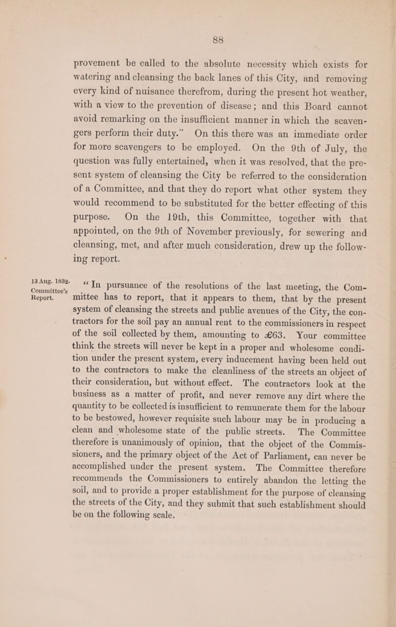 13 Aug. 1832. Committee’s Report. 88 provement be called to the absolute necessity which exists for watering and cleansing the back lanes of this City, and removing every kind of nuisance therefrom, during the present hot weather, with a view to the prevention of disease; and this Board cannot avoid remarking on the insufficient manner in which the scaven- gers perform their duty.” On this there was an immediate order for more scavengers to be employed. On the 9th of July, the question was fully entertained, when it was resolved, that the pre- sent system of cleansing the City be referred to the consideration of a Committee, and that they do report what other system they would recommend to be substituted for the better effecting of this purpose. On the 19th, this Committee, together with that appointed, on the 9th of November previously, for sewering and cleansing, met, and after much consideration, drew up the follow- ing report. “In pursuance of the resolutions of the last meeting, the Com- mittee has to report, that it appears to them, that by the present system of cleansing the streets and public avenues of the City, the con- tractors for the soil pay an annual rent to the commissioners in respect of the soil collected by them, amounting to £63. Your committee think the streets will never be kept in a proper and wholesome condi- tion under the present system, every inducement having been held out to the contractors to make the cleanliness of the streets an object of their consideration, but without effect. The contractors look at the business as a matter of profit, and never remove any dirt where the quantity to be collected is insufficient to remunerate them for the labour to be bestowed, however requisite such labour may be in producing a clean and wholesome state of the public streets. The Committee therefore is unanimously of opinion, that the object of the Commis- sioners, and the primary object of the Act of Parliament, can never be accomplished under the present system. The Committee therefore recommends the Commissioners to entirely abandon the letting the soil, and to provide a proper establishment for the purpose of cleansing the streets of the City, and they submit that such establishment should be on the following scale.