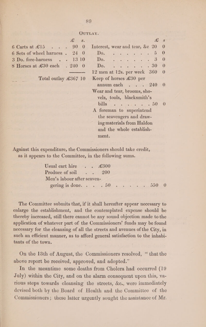 OUTLAY. Brie. 5-8 6 Carts at £15 . . . 90 O Interest, wear and tear, &amp;c 20 0 6 Sets of wheel harness . 24 0 Dose? ee eof gk Ane ae OO 3 Do. fore-harness . . 1310 Do. nell ge ee pr ae 8 Horses at £30 each . 240 0 Wor Gone hs Sete ees OU 12 men at 12s. per week 360 0 Total outlay £367 10 Keep of horses £30 per | annumeach . ... 240 0 Wear and tear, brooms, sho- vels, tools, blacksmith’s Bills oe ee yee 4 O00 A foreman to superintend the scavengers and draw- ing materials from Haldon and the whole establish- ment. Against this expenditure, the Commissioners should take credit, as it appears to the Committee, in the following sums. Usual cart hire . . £300 Produce of soil cts 200 Men’s labour after scaven- geri is OMe yee wi GOO k wi pipe Suc tn espns OOOO The Committee submits that, if it shall hereafter appear necessary to enlarge the establishment, and the contemplated expense should be thereby increased, still there cannot be any sound objection made to the application of whatever part of the Commissioners’ funds may be found necessary for the cleansing of all the streets and avenues of the City, in _ such an efficient manner, as to afford general satisfaction to the inhabi- tants of the town. On the 18th of August, the Commissioners resolved, ‘“ that the above report be received, approved, and adopted.” In the meantime some deaths from Cholera had occurred (19 July) within the City, and on the alarm consequent upon this, va- rious steps towards cleansing the streets, &amp;c., were immediately _ devised both by the Board of Health and the Committee of the Commissioners ; these latter urgently sought the assistance of Mr.