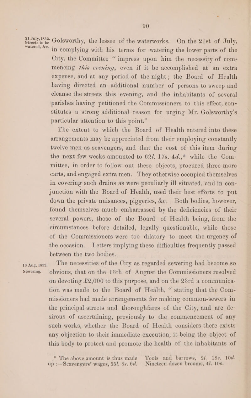 21 July,1832, Streets to be watered, &amp;e. 13 Aug. 1832. Sewering. 90 Golsworthy, the lessee of the waterworks. On the 2lst of J uly, in complying with his terms for watering the lower parts of the City, the Committee “impress upon him the necessity of com- mencing this evening, even if it be accomplished at an extra expense, and at any period of the night; the Board of Health having directed an additional number of persons to sweep and cleanse the streets this evening, and the inhabitants of several parishes having petitioned the Commissioners to this effect, con- stitutes a strong additional reason for urging Mr. Golsworthy’s particular attention to this point.” The extent to which the Board of Health entered into these arrangements may be appreciated from their employing constantly twelve men as scavengers, and that the cost of this item during the next few weeks amounted to 622. 17s. 4d.,* while the Com- mittee, in order to follow out these objects, procured three more carts, and engaged extra men. They otherwise occupied themselves in covering such drains as were peculiarly ill situated, and in con- junction with the Board of Health, used their best efforts to put down the private nuisances, piggeries, &amp;c. Both bodies, however, found themselves much embarrassed by the deficiencies of their several powers, those of the Board of Health being, from the circumstances before detailed, legally questionable, while those of the Commissioners were too dilatory to meet the urgency of the occasion. Letters implying these difficulties frequently passed between the two bodies. The necessities of the City as regarded sewering had become so obvious, that on the 13th of August the Commissioners resolved on devoting £2,000 to this purpose, and on the 23rd a communica- tion was made to the Board of Health, “ stating that the Com- missioners had made arrangements for making common-sewers in the principal streets and thoroughfares of the City, and are de- sirous of ascertaining, previously to the commencement of any such works, whether the Board of Health considers there exists any objection to their immediate execution, it being the object of this body to protect and promote the health of the inhabitants of * The above amount is thus made Tools and barrows, 2/. 18s. 10d. up :—Scavengers’ wages, 55/. 8s. 6d. | Nineteen dozen brooms, 4/. 10s.