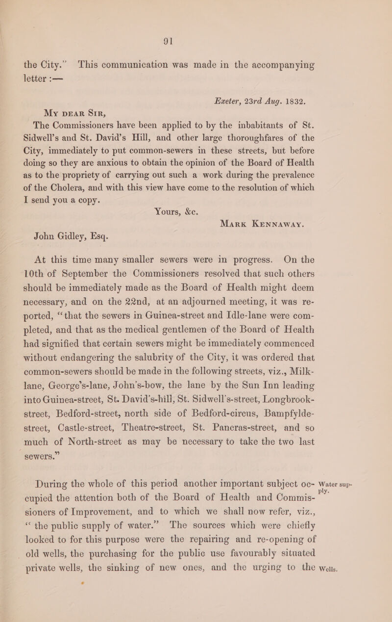 the City.” This communication was made in the accompanying letter :-— Exeter, 23rd Aug. 1832. My pear Sir, The Commissioners have been applied to by the inbabitants of St. Sidwell’s and St. David’s Hill, and other large thoroughfares of the City, immediately to put common-sewers in these streets, but before doing so they are anxious to obtain the opinion of the Board of Health as to the propriety of carrying out such a work during the prevalence of the Cholera, and with this view have come to the resolution of which I send you a copy. Yours, &amp;c. Mark Kennaway. John Gidley, Esq. At this time many smaller sewers were in progress. On the 10th of September the Commissioners resolved that such others should be immediately made as the Board of Health might deem necessary, and on the 22nd, at an adjourned meeting, it was re- ported, “that the sewers in Guinea-street and Idle-lane were com- pleted, and that as the medical gentlemen of the Board of Health had signified that certain sewers might be immediately commenced without endangering the salubrity of the City, it was ordered that common-sewers should be made in the following streets, viz., Milk- lane, George’s-lane, John’s-bow, the lane by the Sun Inn leading into Guinea-street, St. David’s-hill, St. Sidwell’s-street, Longbrook- street, Bedford-street, north side of Bedford-circus, Bampfylde- street, Castle-street, Theatre-street, St. Pancras-street, and so much of North-street as may be necessary to take the two last sewers.” During the whole of this period another important subject oc- Water sup- cupied the attention both of the Board of Health and Commis- i sioners of Improvement, and to which we shall now refer, viz., “the public supply of water.” The sources which were chiefly looked to for this purpose were the repairing and re-opening of _ old wells, the purchasing for the public use favourably situated private wells, the sinking of new ones, and the urging to the wats, &amp;