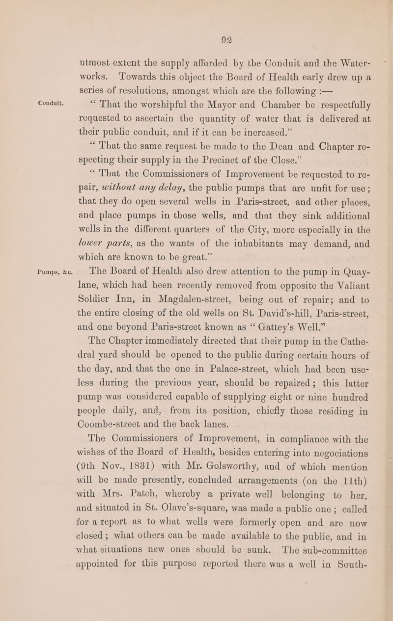 Conduit. Pumps, &amp;c. 92 utmost extent the supply afforded by the Conduit and the Water- works. ‘Towards this object the Board of Health early drew up a series of resolutions, amongst which are the following :— “That the worshipful the Mayor and Chamber be respectfully requested to ascertain the quantity of water that is delivered at their public conduit, and if it can be increased.” “That the same request be made to the Dean and Chapter re- specting their supply in the Precinct of the Close.” “That the Commissioners of Improvement be requested to re- pair, without any delay, the public pumps that are unfit for use; that they do open several wells in Paris-street, and other places, and place pumps in those wells, and that they sink additional wells in the different quarters of the City, more especially in the lower parts, as the wants of the inhabitants may demand, and which are known to be great.” The Board of Health also drew attention to the pump in Quay- lane, which had been recently removed from opposite the Valiant Soldier Inn, in Magdalen-street, being out of repair; and to the entire closing of the old wells on St. David’s-hill, Paris-street, and one beyond Paris-street known as ‘“‘ Gattey’s Well.” The Chapter immediately directed that their pump in the Cathe- dral yard should be opened to the public during certain hours of the day, and that the one in Palace-street, which had been use- less during the previous year, should be repaired; this latter pump was considered capable of supplying eight or nine hundred people daily, and, from its position, chiefly those residing in Coombe-street and the back lanes. The Commissioners of Improvement, in compliance with the wishes of the Board of Health, besides entering into negociations (9th Noy., 1881) with Mr. Golsworthy, and of which mention will be made presently, concluded arrangements (on the 11th) with Mrs. Patch, whereby a private well belonging to her, and situated in St. Olave’s-square, was made a public one; called for a report as to what wells were formerly open and are now closed ; what others can be made available to the public, and in what situations new ones should be sunk. The sub-committee appointed for this purpose reported there was a well in South-