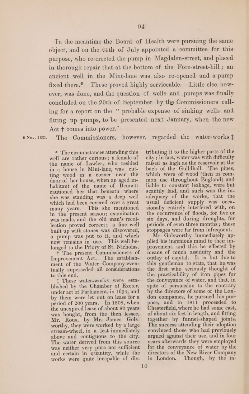 9 Nov. 1831. Little else, how- Act + comes into power.” * The circumstances attending this well are rather curious; a female of the name of Lawler, who resided in a house in Mint-lane, was _ cut- ting wood in a corner near the door of her house, when an aged in- habitant of the name of Bennett cautioned her that beneath where she was standing was a deep well which had been covered over a great many years. ‘This she mentioned in the present season; examination was made, and the old man’s recol- lection proved correct; a fine well built up with stones was discovered, a pump was put to it, and which now remains in use. ‘This well be- longed to the Priory of St. Nicholas. + The present Commissioners of Improvement Act. The establish- ment of the Water Company even- tually superseded all considerations to this end. t{ These water-works were esta- blished by the Chamber of Exeter, under act of Parliament, in 1694, and by them were let out on lease for a period of 200 years. In 1808, when the unexpired lease of about 80 years was bought, from the then lessee, Mr. Rous, by Mr. James Gols- worthy, they were worked by a large stream-wheel, in a leat immediately above and contiguous to the city. The water derived from this source was neither very pure nor sufficient and certain in quantity, while the works were quite incapable of dis- 10 tributing it to the higher parts of the city ; in fact, water was with difficulty raised as high as the reservoir at the back of the Guildhall. The pipes, which were of wood (then in com- mon use throughout England) and liable to constant leakage, were but scantily laid, and such was the in- adequacy of the works, that the usual deficient supply was occa- sionally entirely interfered with, on the occurrence of floods, for five or six days, and during droughts, for periods of even three months; these stoppages were far from infrequent. Mr. Golsworthy immediately ap- plied his ingenious mind to their im- provement, and this he effected by means of much assiduity and the outlay of capital. It is but due to this gentleman to state, that he was the first who seriously thought of the practicability of iron pipes for the conveyance of water, and that, in spite of persuasion to the contrary by the directors of some of the Lon- don companies, he pursued his pur- pose, and in 1811 proceeded to Chesterfield, where he had some cast, of about six feet in length, and fitting together by funnel-shaped joints. The success attending their adoption convinced those who had previously argued against their use, and in four years afterwards they were employed for the conveyance of water by the directors of the New River Company in London. Though, by the in-