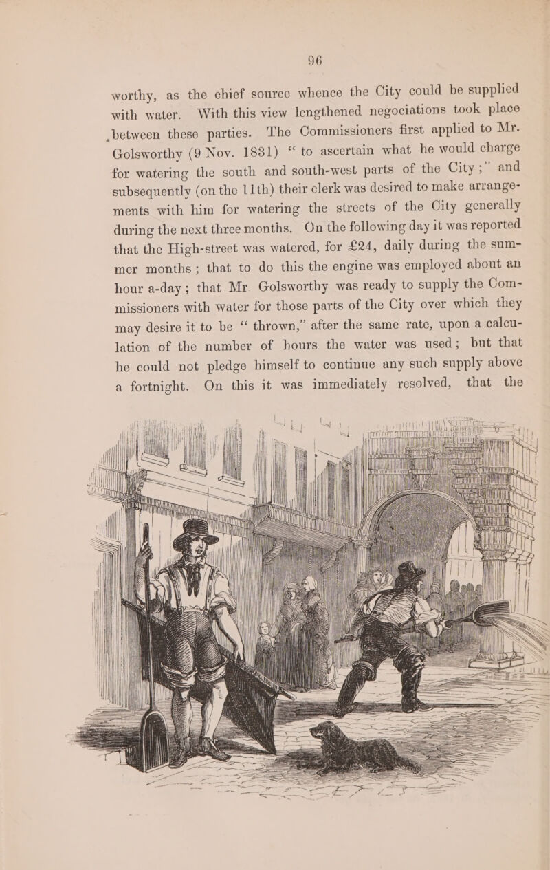 worthy, as the chief source whence the City could be supplied with water. With this view lengthened negociations took place between these parties. The Commissioners first applied to Mr. Golsworthy (9 Nov. 1831) “ to ascertain what he would charge for watering the south and south-west parts of the City ;” and subsequently (on the 11th) their clerk was desired to make arrange- ments with him for watering the streets of the City generally during the next three months. On the following day it was reported that the High-street was watered, for £24, daily during the sum- mer months; that to do this the engine was employed about an hour a-day; that Mr. Golsworthy was ready to supply the Com- missioners with water for those parts of the City over which they may desire it to be “ thrown,” after the same rate, upon a calcu- lation of the number of hours the water was used; but that he could not pledge himself to continue any such supply above a fortnight. On this it was immediately resolved, that the a el bay i i |
