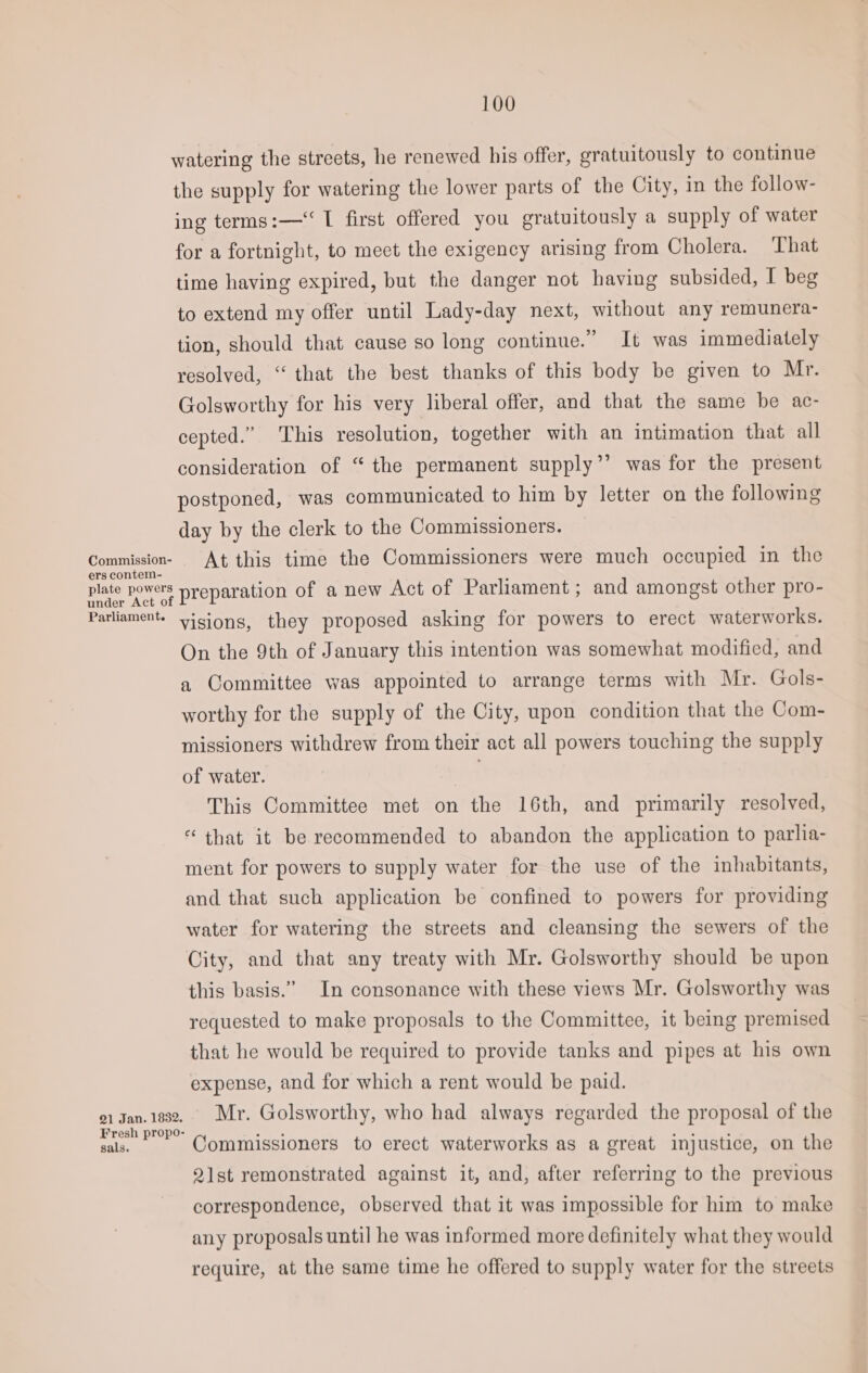 Commission- ers contem- plate powers under Act of Parliament. 21 Jan. 1832. Fresh propo- sals. 100 watering the streets, he renewed his offer, gratuitously to continue the supply for watering the lower parts of the City, in the follow- ing terms:—‘ I first offered you gratuitously a supply of water for a fortnight, to meet the exigency arising from Cholera. That time having expired, but the danger not having subsided, I beg to extend my offer until Lady-day next, without any remunera- tion, should that cause so long continue.” It was immediately resolved, “that the best thanks of this body be given to Mr. Golsworthy for his very liberal offer, and that the same be ac- cepted.” This resolution, together with an intimation that all consideration of “ the permanent supply’’ was for the present postponed, was communicated to him by letter on the following day by the clerk to the Commissioners. At this time the Commissioners were much occupied in the preparation of a new Act of Parliament; and amongst other pro- visions, they proposed asking for powers to erect waterworks. On the 9th of January this intention was somewhat modified, and a Committee was appointed to arrange terms with Mr. Gols- worthy for the supply of the City, upon condition that the Com- missioners withdrew from their act all powers touching the supply of water. This Committee met on the 16th, and primarily resolved, “that it be recommended to abandon the application to parlia- ment for powers to supply water for the use of the inhabitants, and that such application be confined to powers for providing water for watering the streets and cleansing the sewers of the City, and that any treaty with Mr. Golsworthy should be upon this basis.” In consonance with these views Mr. Golsworthy was requested to make proposals to the Committee, it being premised that he would be required to provide tanks and pipes at his own expense, and for which a rent would be paid. Mr. Golsworthy, who had always regarded the proposal of the Commissioners to erect waterworks as a great injustice, on the 2lst remonstrated against it, and, after referring to the previous correspondence, observed that it was impossible for him to make any proposals until he was informed more definitely what they would require, at the same time he offered to supply water for the streets