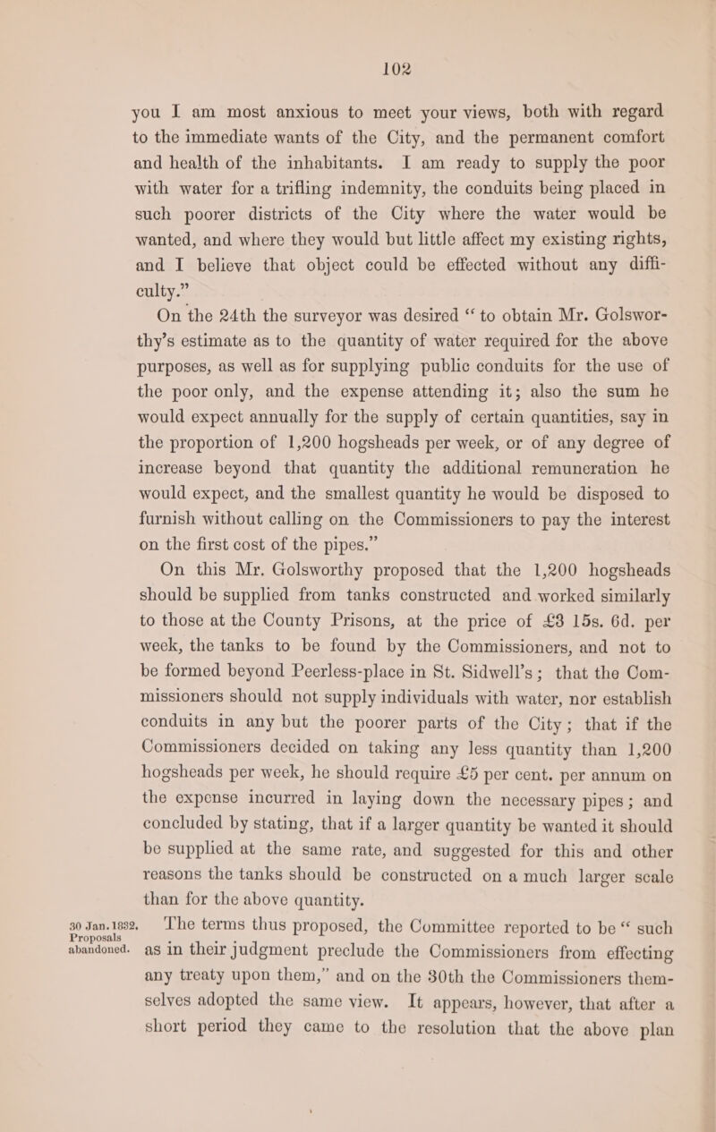 you I am most anxious to meet your views, both with regard to the immediate wants of the City, and the permanent comfort and health of the inhabitants. J am ready to supply the poor with water for a trifling indemnity, the conduits being placed in such poorer districts of the City where the water would be wanted, and where they would but little affect my existing nghts, and I believe that object could be effected without any diffi- culty.” On the 24th the surveyor was desired “ to obtain Mr. Golswor- thy’s estimate as to the quantity of water required for the above purposes, as well as for supplying public conduits for the use of the poor only, and the expense attending it; also the sum he would expect annually for the supply of certain quantities, say in the proportion of 1,200 hogsheads per week, or of any degree of increase beyond that quantity the additional remuneration he would expect, and the smallest quantity he would be disposed to furnish without calling on the Commissioners to pay the interest on the first cost of the pipes.” On this Mr. Golsworthy proposed that the 1,200 hogsheads should be supplied from tanks constructed and worked similarly to those at the County Prisons, at the price of £3 15s. 6d. per week, the tanks to be found by the Commissioners, and not to be formed beyond Peerless-place in St. Sidwell’s; that the Com- missioners should not supply individuals with water, nor establish conduits in any but the poorer parts of the City; that if the Commissioners decided on taking any less quantity than 1,200 hogsheads per week, he should require £5 per cent. per annum on the expense incurred in laying down the necessary pipes; and concluded by stating, that if a larger quantity be wanted it should be supplied at the same rate, and suggested for this and other reasons the tanks should be constructed on a much larger scale than for the above quantity. 30 Jan. 1692 ue Pests thus proposed, the Committee reported to be “ such abandoned. a in their Judgment preclude the Commissioners from effecting any treaty upon them,” and on the 30th the Commissioners them- selves adopted the same view. It appears, however, that after a short period they came to the resolution that the above plan