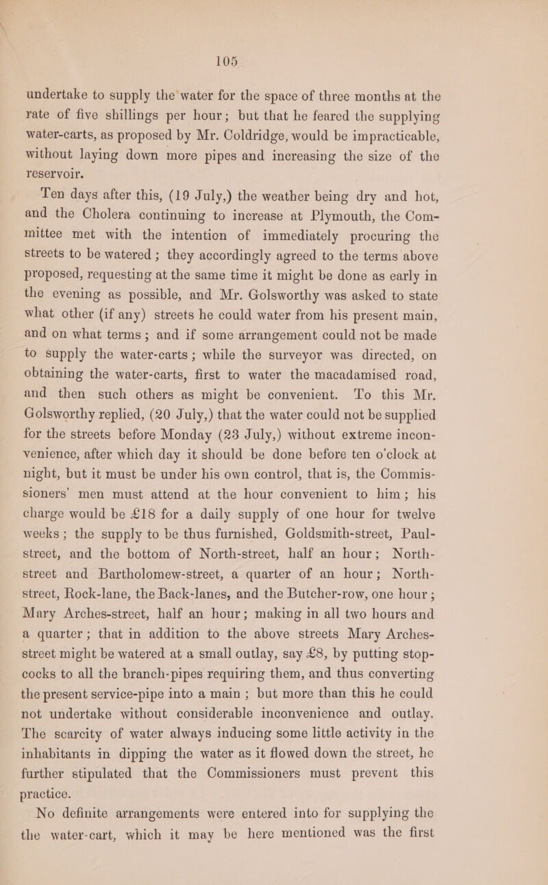 undertake to supply the water for the space of three months at the rate of five shillings per hour; but that he feared the supplying water-carts, as proposed by Mr. Coldridge, would be impracticable, without laying down more pipes and increasing the size of the reservoir. Ten days after this, (19 July,) the weather being dry and hot, and the Cholera continuing to increase at Plymouth, the Com- mittee met with the intention of immediately procuring the streets to be watered ; they accordingly agreed to the terms above proposed, requesting at the same time it might be done as early in the evening as possible, and Mr. Golsworthy was asked to state what other (if any) streets he could water from his present main, and on what terms; and if some arrangement could not be made to supply the water-carts ; while the surveyor was directed, on obtaining the water-carts, first to water the macadamised road, and then such others as might be convenient. To this Mr. Golsworthy replied, (20 July,) that the water could not be supplied for the streets before Monday (23 July,) without extreme incon- venience, after which day it should be done before ten o'clock at night, but it must be under his own control, that is, the Commis- sioners men must attend at the hour convenient to him; his charge would be £18 for a daily supply of one hour for twelve weeks; the supply to be thus furnished, Goldsmith-street, Paul- street, and the bottom of North-street, half an hour; North- street and Bartholomew-street, a quarter of an hour; North- street, Rock-lane, the Back-lanes, and the Butcher-row, one hour ; Mary Arches-street, half an hour; making in all two hours and a quarter; that in addition to the above streets Mary Arches- street might be watered at a small outlay, say £8, by putting stop- cocks to all the branch-pipes requiring them, and thus converting the present service-pipe into a main ; but more than this he could not undertake without considerable inconvenience and outlay. The scarcity of water always inducing some little activity in the inhabitants in dipping the water as it flowed down the street, he farther stipulated that the Commissioners must prevent this practice. No definite arrangements were entered into for supplying the the water-cart, which it may be here mentioned was the first