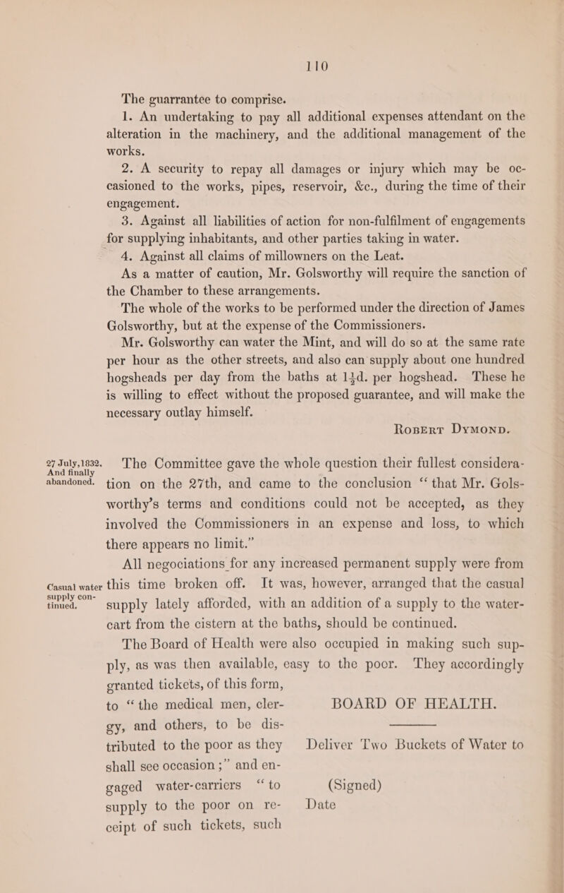 The guarrantee to comprise. 1. An undertaking to pay all additional expenses attendant on the alteration in the machinery, and the additional management of the works. 2. A security to repay all damages or injury which may be oc- casioned to the works, pipes, reservoir, &amp;c., during the time of their engagement. 3. Against all liabilities of action for non-fulfilment of engagements for supplying inhabitants, and other parties taking in water. 4, Against all claims of millowners on the Leat. As a matter of caution, Mr. Golsworthy will require the sanction of the Chamber to these arrangements. The whole of the works to be performed under the direction of James Golsworthy, but at the expense of the Commissioners. Mr. Golsworthy can water the Mint, and will do so at the same rate per hour as the other streets, and also can supply about one hundred hogsheads per day from the baths at 14d. per hogshead. These he is willing to effect without the proposed guarantee, and will make the necessary outlay himself. RosErt Dymonp. one The Committee gave the whole question their fullest considera- abandoned. tion on the 27th, and came to the conclusion ‘‘ that Mr. Gols- worthy’s terms and conditions could not be accepted, as they involved the Commissioners in an expense and loss, to which there appears no limit.” All negociations for any increased permanent supply were from Casual water this time broken off. It was, however, arranged that the casual as supply lately afforded, with an addition of a supply to the water- cart from the cistern at the baths, should be continued. The Board of Health were also occupied in making such sup- ply, as was then available, easy to the poor. They accordingly granted tickets, of this form, to “the medical men, cler- BOARD OF HEALTH. gy, and others, to be dis- tributed to the poor as they Deliver Two Buckets of Water to shall see occasion ;” and en- gaged water-carricrs “‘ to (Signed) supply to the poor on re- Date ceipt of such tickets, such