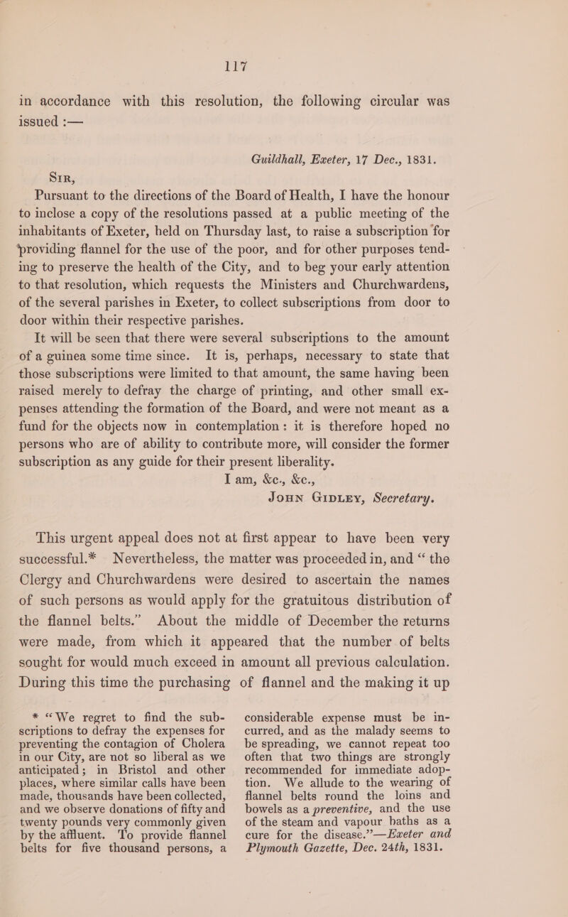 il? in accordance with this resolution, the following circular was issued :— Guildhall, Exeter, 17 Dec., 1831. SIR, Pursuant to the directions of the Board of Health, I have the honour to inclose a copy of the resolutions passed at a public meeting of the inhabitants of Exeter, held on Thursday last, to raise a subscription for ‘providing flannel for the use of the poor, and for other purposes tend- ing to preserve the health of the City, and to beg your early attention to that resolution, which requests the Ministers and Churchwardens, of the several parishes in Exeter, to collect subscriptions from door to door within their respective parishes. It will be seen that there were several subscriptions to the amount of a guinea some time since. It is, perhaps, necessary to state that those subscriptions were limited to that amount, the same having been raised merely to defray the charge of printing, and other small ex- penses attending the formation of the Board, and were not meant as a fund for the objects now in contemplation: it is therefore hoped no persons who are of ability to contribute more, will consider the former subscription as any guide for their present liberality. Iam, &amp;ce., &amp;c., JoHn GipLeEy, Secretary. This urgent appeal does not at first appear to have been very successful.* Nevertheless, the matter was proceeded in, and “ the Clergy and Churchwardens were desired to ascertain the names of such persons as would apply for the gratuitous distribution of the flannel belts.” About the middle of December the returns were made, from which it appeared that the number of belts sought for would much exceed in amount all previous calculation. During this time the purchasing of flannel and the making it up * «We regret to find the sub- scriptions to defray the expenses for preventing the contagion of Cholera in our City, are not so liberal as we anticipated; in Bristol and other places, where similar calls have been made, thousands have been collected, and we observe donations of fifty and twenty pounds very commonly given by the affluent. ‘To provide flannel belts for five thousand persons, a considerable expense must be in- curred, and as the malady seems to be spreading, we cannot repeat too often that two things are strongly recommended for immediate adop- tion. We allude to the wearing of flannel belts round the loins and bowels as a preventive, and the use of the steam and vapour baths as a cure for the disease.”—weter and Plymouth Gazette, Dec. 24th, 1831.