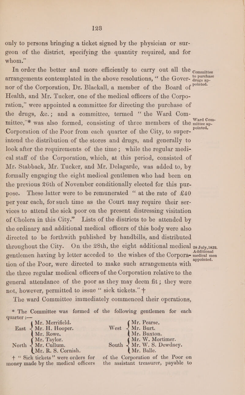 only to persons bringing a ticket signed by the physician or sur- geon of the district, specifying the quantity required, and for whom.” In order the better and more efficiently to carry out all the ¢,wittes arrangements contemplated in the above resolutions, “ the Gover- assay nor of the Corporation, Dr. Blackall, a member of the Board of ae Health, and Mr. Tucker, one of the medical officers of the Corpo- ration, were appointed a committee for directing the purchase of the drugs, &amp;c.; and a committee, termed ‘‘ the Ward Com- mittee,’* was also formed, consisting of three members of the milo Corporation of the Poor from each quarter of the City, to super- ee intend the distribution of the stores and drugs, and generally to look after the requirements of the time; while the regular medi- cal staff of the Corporation, which, at this period, consisted of Mr. Stabback, Mr. Tucker, and Mr. Delagarde, was added to, by formally engaging the eight medical gentlemen who had been on the previous 26th of November conditionally elected for this pur- pose. These latter were to be remunerated “ at the rate of £40 per year each, forsuch time as the Court may require their ser- vices to attend the sick poor on the present distressing visitation of Cholera in this City.” Lists of the districts to be attended by the ordinary and additional medical officers of this body were also directed to be forthwith published by handbills, and distributed throughout the City. On the 28th, the eight additional medical 9g guty,1832. ‘ : Additional gentlemen having by letter acceded to the wishes of the Corpora- nied cae appointed. tion of the Poor, were directed to make such arrangements with the three regular medical officers of the Corporation relative to the general attendance of the poor as they may deem fit; they were not, however, permitted to issue “ sick tickets.” + The ward Committee immediately commenced their operations, * The Committee was formed of the following gentlemen for each quarter :— Mr. Merrifield. Mr. Pearse, Kast } ws H. Hooper. West Je Burt. Mr. Rowe. Mr. Buxton. Mr. Taylor. Mr. W. Mortimer. North &lt; Mr. Cullum. South J W. S. Dewdney. Mr. R. S. Cornish. Mr. Balle. “+ “ Sick tickets”? were orders for of the Corporation of the Poor on money made by the medical officers the assistant treasurer, payable to
