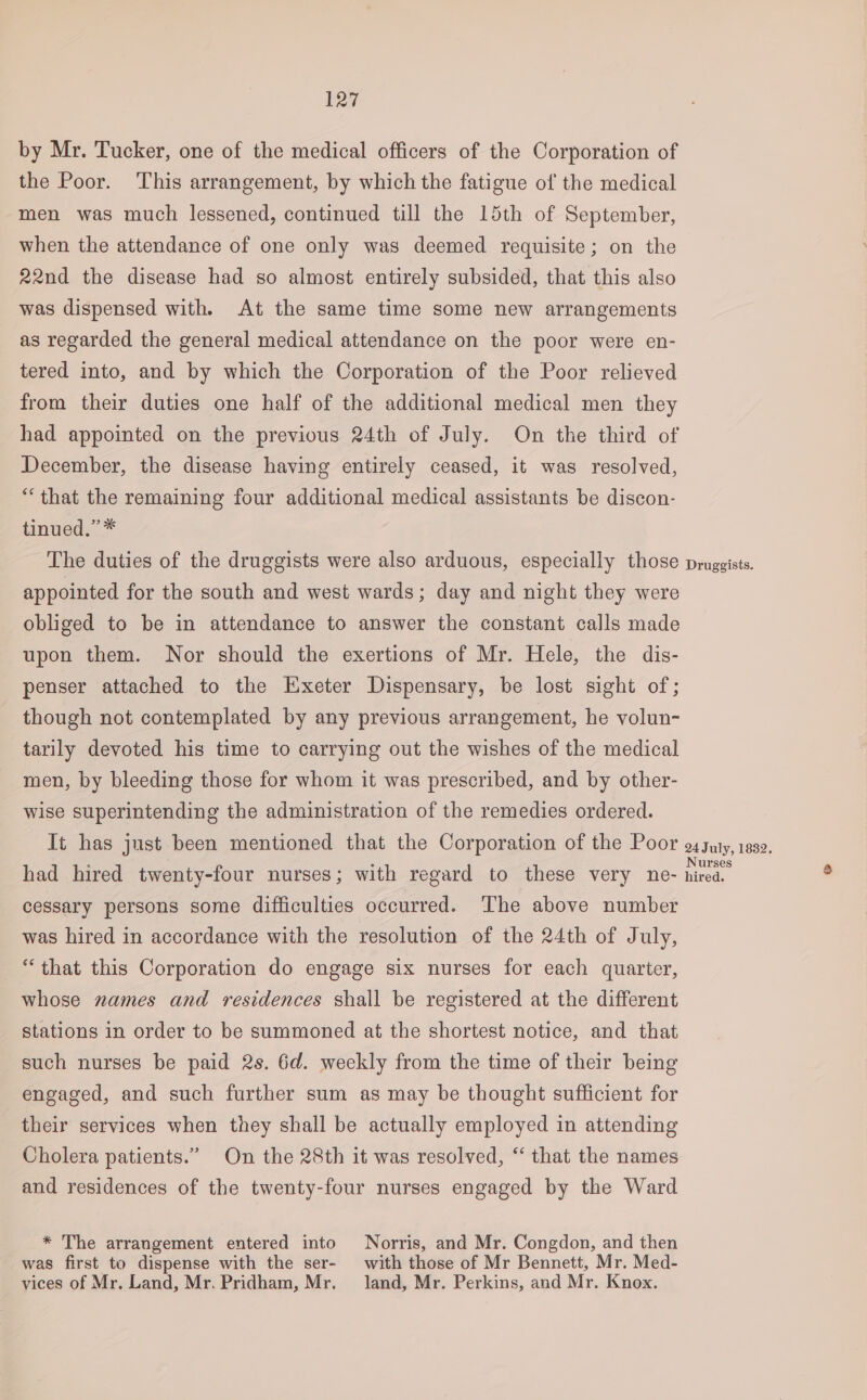 by Mr. Tucker, one of the medical officers of the Corporation of the Poor. This arrangement, by which the fatigue of the medical men was much lessened, continued till the 15th of September, when the attendance of one only was deemed requisite; on the 22nd the disease had so almost entirely subsided, that this also was dispensed with. At the same time some new arrangements as regarded the general medical attendance on the poor were en- tered into, and by which the Corporation of the Poor relieved from their duties one half of the additional medical men they had appointed on the previous 24th of July. On the third of December, the disease having entirely ceased, it was resolved, “that the remaining four additional medical assistants be discon- tinued.” * The duties of the druggists were also arduous, especially those appointed for the south and west wards; day and night they were obliged to be in attendance to answer the constant calls made upon them. Nor should the exertions of Mr. Hele, the dis- penser attached to the Exeter Dispensary, be lost sight of; though not contemplated by any previous arrangement, he volun- tarily devoted his time to carrying out the wishes of the medical men, by bleeding those for whom it was prescribed, and by other- wise superintending the administration of the remedies ordered. It has just been mentioned that the Corporation of the Poor had hired twenty-four nurses; with regard to these very ne- cessary persons some difficulties occurred. The above number was hired in accordance with the resolution of the 24th of July, “that this Corporation do engage six nurses for each quarter, whose names and residences shall be registered at the different stations in order to be summoned at the shortest notice, and that such nurses be paid 2s. 6d. weekly from the time of their being engaged, and such further sum as may be thought sufficient for their services when they shall be actually employed in attending Cholera patients.” On the 28th it was resolved, ‘‘ that the names and residences of the twenty-four nurses engaged by the Ward * The arrangement entered into Norris, and Mr. Congdon, and then was first to dispense with the ser- with those of Mr Bennett, Mr. Med- vices of Mr. Land, Mr. Pridham, Mr. land, Mr. Perkins, and Mr. Knox. Druggists. 24 July, 1832, Nurses hired.