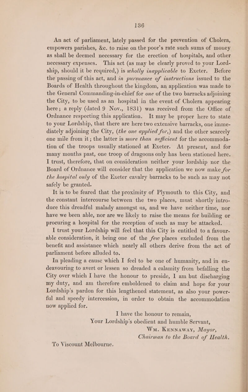 An act of parliament, lately passed for the prevention of Cholera, empowers parishes, &amp;c. to raise on the poor’s rate such sums of money as shall be deemed necessary for the erection of hospitals, and other necessary expenses. ‘This act (as may be clearly proved to your Lord- ship, should it be required,) is wholly inapplicable to Exeter. Before the passing of this act, and in pursuance of instructions issued to the Boards of Health throughout the kingdom, an application was made to the General Commanding-in-chief for one of the two barracks adjoining the City, to be used as an hospital in the event of Cholera appearing here; a reply (dated 9 Nov., 1831) was received from the Office of Ordnance respecting this application. It may be proper here to state to your Lordship, that there are here two extensive barracks, one imme- diately adjoining the City, (the one applied for,) and the other scarcely one mile from it; the latter is more than sufficient for the accommoda- tion of the troops usually stationed at Exeter. At present, and for many months past, one troop of dragoons only has been stationed here. I trust, therefore, that on consideration neither your lordship nor the Board of Ordnance will consider that the application we now make for the hospital only of the Exeter cavalry barracks to be such as may not safely be granted. It is to be feared that the proximity of Plymouth to this City, and the constant intercourse between the two places, must shortly intro- duce this dreadful malady amongst us, and we have neither time, nor have we been able, nor are we likely to raise the means for building or procuring a hospital for the reception of such as may be attacked. I trust your Lordship will feel that this City is entitled to a fayour- able consideration, it being one of the few places excluded from the benefit and assistance which nearly all others derive from the act of parliament before alluded to. In pleading a cause which I feel to be one of humanity, and in en- deavouring to avert or lessen so dreaded a calamity from befalling the City over which I have the honour to preside, I am but discharging my duty, and am therefore emboldened to claim and hope for your Lordship’s pardon for this lengthened statement, as also your power- ful and speedy intercession, in order to obtain the accommodation now applied for. I have the honour to remain, Your Lordship’s obedient and humble Servant, Wo. Kennaway, Mayor, Chairman to the Board of Health. To Viscount Melbourne.