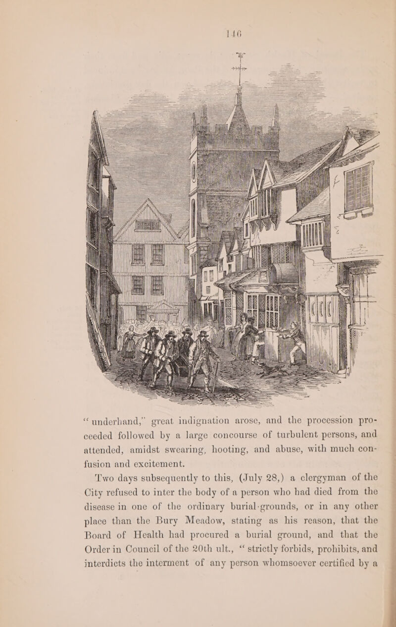 a My DTT MI ‘“underhand,” great indignation arose, and the procession pro- ceeded followed by a large concourse of turbulent persons, and attended, amidst swearing, hooting, and abuse, with much con- fusion and excitement. Two days subsequently to this, (July 28,) a clergyman of the City refused to inter the body of a person who had died from the _ disease in one of the ordinary burial-grounds, or in any other — place than the Bury Meadow, stating as his reason, that the Board of Health had procured a burial ground, and that the Order in Council of the 20th ult., “ strictly forbids, prohibits, and interdicts the interment of any person whomsoever certified by a