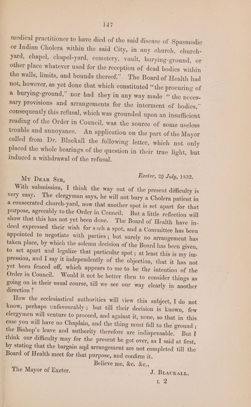 medical practitioner to have died of the said disease of Spasmodic or Indian Cholera within the said City, in any church, church- yard, chapel, chapel-yard, cemetery, vault, burying-ground, or other place whatever used for the reception of dead bodies within the walls, limits, and bounds thereof.” The Board of Health had not, however, as yet done that which constituted “the procuring of a burying-ground,” nor had they in any way made “ the neces- sary provisions and arrangements for the interment of bodies,” consequently this refusal, which was grounded upon an insufficient reading of the Order in Council, was the source of some useless trouble and annoyance. An application on the part of the Mayor called from Dr. Blackall the following letter, which not only placed the whole bearings of the question in their true light, but induced a withdrawal of the refusal. Exeter, 29 July, 1832. My Drar Sir, With submission, I think the way out of the present difficulty is very easy. The clergyman says, he will not bury a Cholera patient in a consecrated church-yard, now that another spot is set apart for that purpose, agreeably tothe Order in Council. But a little reflection will show that this has not yet been done. The Board of Health have in- deed expressed their wish for sich a spot, and a Committee has been appointed to negotiate with parties ; but surely no arrangement has taken place, by which the solemn decision of the Board has been given, to set apart and legalize that particular spot ; at least this is my im- pression, and I say it independently of the objection, that it has not yet been fenced off, which appears to me to be the intention of the Order in Council. Would it not be better then to consider things as going on in their usual course, till we see our way clearly in another direction ? How the ecclesiastical authorities will view this subject, I do not know, perhaps unfavourably ; but till their decision is known, few clergymen will venture to proceed, and against it, none, so that in this case you will have no Chaplain, and the thing must fall to the ground ; the Bishop’s leave and authority therefore are indispensable. But I think our difficulty may for the present be got over, as I said at first, by stating that the bargain and arrangement are not completed till the Board of Health meet for that purpose, and confirm it. 2 Believe me, &amp;c. &amp;c., The Mayor of Exeter. J. BuAcKALL. baie