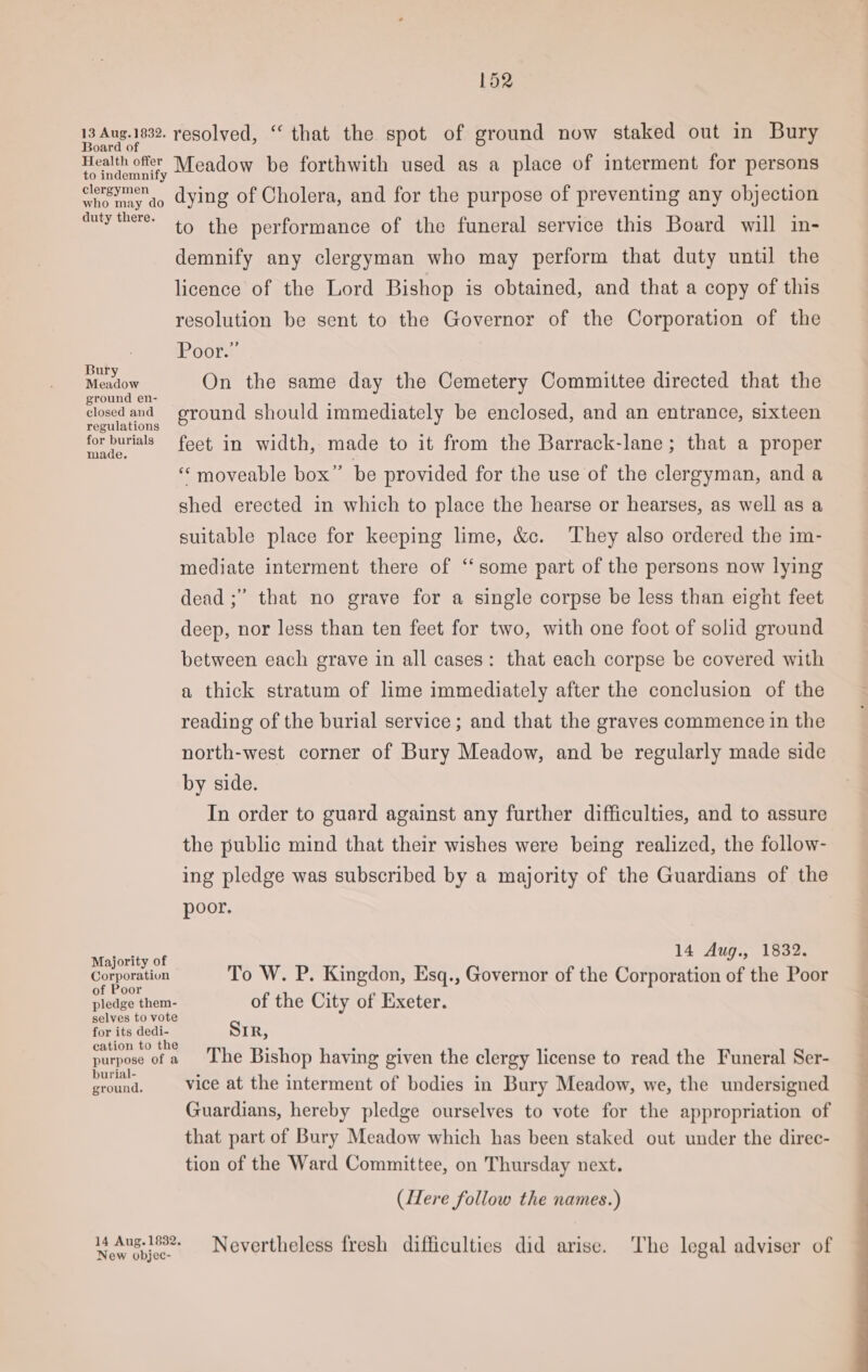 Agen s1898. resolved, “ that the spot of ground now staked out in Bury Health offer to indemnify clergymen Wheway ao dying of Cholera, and for the purpose of preventing any objection Meadow be forthwith used as a place of interment for persons auty there: to the performance of the funeral service this Board will in- demnify any clergyman who may perform that duty until the licence of the Lord Bishop is obtained, and that a copy of this resolution be sent to the Governor of the Corporation of the : Poor.” Meow On the same day the Cemetery Committee directed that the pe ean. eround should immediately be enclosed, and an entrance, sixteen for burials feet, in width, made to it from the Barrack-lane; that a proper “ moveable box” be provided for the use of the clergyman, and a shed erected in which to place the hearse or hearses, as well as a suitable place for keeping lime, &amp;c. They also ordered the im- mediate interment there of “some part of the persons now lying dead ;” that no grave for a single corpse be less than eight feet deep, nor less than ten feet for two, with one foot of solid ground between each grave in all cases: that each corpse be covered with a thick stratum of lime immediately after the conclusion of the reading of the burial service; and that the graves commence in the north-west corner of Bury Meadow, and be regularly made side by side. In order to guard against any further difficulties, and to assure the public mind that their wishes were being realized, the follow- ing pledge was subscribed by a majority of the Guardians of the poor. Majority of ; ee Aug., 1832. Corporation To W. P. Kingdon, Esq., Governor of the Corporation of the Poor oor . ? pladga them- of the City of Exeter. selves to vote for its dedi- SIR, ion to th . ° ° . purgeecut a MCLG Bishop having given the clergy license to read the Funeral Ser- Saas vice at the interment of bodies in Bury Meadow, we, the undersigned Guardians, hereby pledge ourselves to vote for the appropriation of that part of Bury Meadow which has been staked out under the direc- tion of the Ward Committee, on Thursday next. (Here follow the names.) New gicce Nevertheless fresh difficulties did arise. The legal adviser of