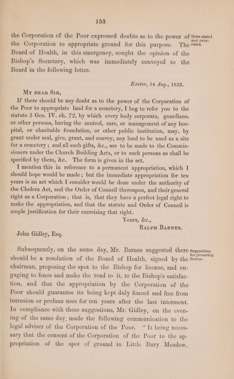 the Corporation of the Poor expressed doubts as to the power of the Corporation to appropriate ground for this purpose. The Board of Health, in this emergency, sought the opinion of the Bishop’s Secretary, which was immediately conveyed to the Board in the following letter. Exeter, 14 Aug., 1832. My DEAR SiR, If there should be any doubt as to the power of the Corporation of the Poor to appropriate land for a cemetery, I beg to refer you to the statute 3 Geo. IV. ch. 72, by which every body corporate, guardians, or other persons, having the control, care, or management of any hos- _ pital, or charitable foundation, or other public institution, may, by grant under seal, give, grant, and convey, any land to be used as a site for a-cemetery ; and all such gifts, &amp;c., are to be made to the Commis- sioners under the Church Building Acts, or to such persons as shall be specified by them, &amp;c. The form is given in the act. I mention this in reference to a permanent appropriation, which I should hope would be made ; but the immediate appropriation for ten years is an act which I consider would be done under the authority of the Cholera Act, and the Order of Council thereupon, and their general right as a Corporation; that is, that they have a perfect legal right to make the appropriation, and that the statute and Order of Council is ample justification for their exercising that right. Yours, &amp;c., Raupu Barnes. John Gidley, Esq. Subsequently, on the same day, Mr. Barnes suggested there should be a resolution of the Board of Health, signed by the chairman, proposing the spot to the Bishop for license, and en- gaging to fence and make the road to it, to the Bishop’s satisfac- tion, and that the appropriation by the Corporation of the Poor should guarantee its being kept duly fenced and free from intrusion or profane uses for ten years after the last interment. In compliance with these suggestions, Mr. Gidley, on the even- ing of the same day, made the following communication to the legal adviser of the Corporation of the Poor. “It being neces- sary that the consent of the Corporation of the Poor to the ap- propriation of the spot of ground in Little Bury Meadow, tions stated and over- r rine Suggestions for procuring license.