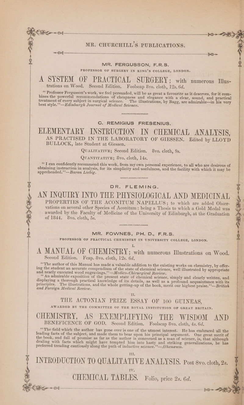 \ trations on Wood. Second Edition. Foolscap 8vo. cloth, 12s. 6d. “* Professor Fergusson’s work, we feel persuaded, will be as great a favourite as it deserves, for it com- bines the powerful recommendations of cheapness and elegance with a clear, sound, and practical treatment of every subject in surgical science. The illustrations, by Bagg, are admirable—in his very best style.’’—Edinburgh Journal of Medical Science. nae. Cc. REMIGIUS FRESENIUS. ELEMENTARY INSTRUCTION IN CHEMICAL ANALYSIS, AS PRACTISED IN THE LABORATORY OF GIESSEN. Edited by LLOYD BULLOCK, late Student at Giessen. . QuALITATIVE; Second Edition. 8vo. cloth, 9s. QUANTITATIVE; 8vo. cloth, 14s. “T can confidently recommend this work, from my own personal experience, to all who are desirous of obtaining instruction in analysis, for its simplicity and usefulness, and the facility with which it may be apprehended.’’— Baron Liebig. DOR. FLEMING. AN INQUIRY INTO THE PHYSIOLOGICAL AND MEDICINAL PROPERTIES OF THE ACONITUM NAPELLUS;; to which are added Obser- vations on several other Species of Aconitum: being a Thesis to which a Gold Medal was awarded by the Faculty of Medicine of the University of Edinburgh, at the Graduation of 1844. 8vo. cloth, 5s. MR. FERGUSSON, F.R.S. A SYSTEM OF PRACTICAL SURGERY ; with numerous Illus- Rn en rms errs MR. FOWNES, PH. D., F.R.S. PROFESSOR OF PRACTICAL CHEMISTRY IN UNIVERSITY COLLEGE, LONDON. A MANUAL OF CHEMISTRY; ee) numerous Illustrations on Wood. Second Edition. Feap. 8vo. cloth, 12s. 6d. ‘The author of this Manual has made a valuable addition to the existing works on chemistry, by offer- ing the student an accurate compendium of the state of chemical science, well illustrated by appropriate and neatly executed wood engravings.’’—Medico-Chirurgical Review. “An admirable exposition of the present state of chemical science, simply and clearly written, and displaying a thorough practical knowledge of its details, as well as a profound acquaintance with its principles. The illustrations, and the whole getting-up of the book, merit our highest praise.’’—British and Foreign Medical Review. 3 KR II THE ACTONIAN PRIZE ESSAY OF 100 GUINEAS, AWARDED BY THE COMMITTEE OF THE ROYAL INSTITUTION OF GREAT BRITAIN, CHEMISTRY, AS EXEMPLIFYING THE WISDOM AND BENEFICENCE OF GOD. Second Edition. Foolscap 8vo. cloth, 4s. 6d. “The field which the author has gone over is one of the utmost interest. He has embraced all the leading facts of the subject, and made them to bear upon his principal argument. One great merit of the book, and full of promise as far as the author is concerned as a man of science, is, that although dealing with facts which might have tempted him into hasty and striking generalizations, he has preferred treading cautiously along the path of inductive science.’’—Atheneum. INTRODUCTION TO QUALITATIVE ANALYSIS. Post 8vo. cloth, 2s, : CHEMICAL TABLES. Fotio, price 2.6a 5 (et $$$ Fe