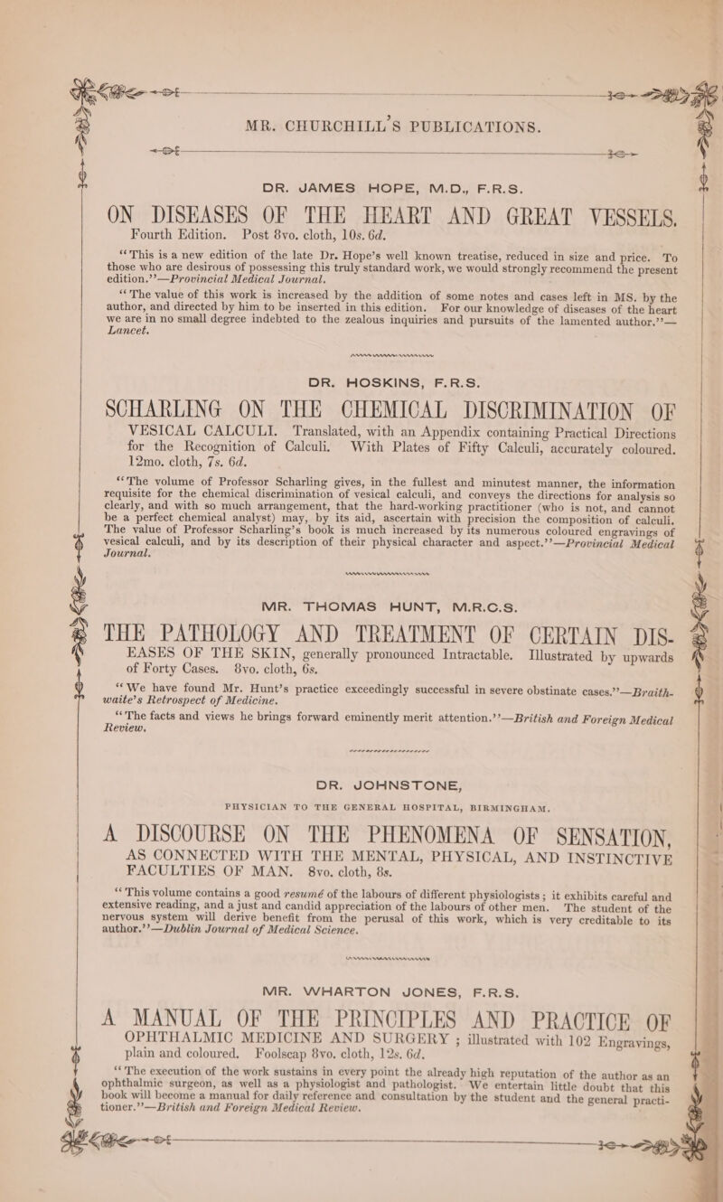 DR. JAMES, HOPE, M.D., F.R.S. ON DISEASES OF THE HEART AND GREAT VESSELS, Fourth Edition. Post 8vo. cloth, 10s. 6d. “This is a new edition of the late Dr. Hope’s well known treatise, reduced in size and price. To those who are desirous of possessing this truly standard work, we would strongly recommend the present edition.’’—Provincial Medical Journal. ‘The value of this work is increased by the addition of some notes and cases left in MS. by the author, and directed by him to be inserted in this edition. For our knowledge of diseases of the heart we are in no small degree indebted to the zealous inquiries and pursuits of the lamented author.??— Lancet. SY : MR. CHURCHILL'S PUBLICATIONS. | aa ; | DR. HOSKINS, F.R.S. SCHARLING ON THE CHEMICAL DISCRIMINATION OF VESICAL CALCULI. Translated, with an Appendix containing Practical Directions for the Recognition of Calculi, With Plates of Fifty Caleuli, accurately coloured. 12mo. cloth, 7s. 6d. “The volume of Professor Scharling gives, in the fullest and minutest manner, the information requisite for the chemical discrimination of vesical calculi, and conveys the directions for analysis so clearly, and with so much arrangement, that the hard-working practitioner (who is not, and cannot be a perfect chemical analyst) may, by its aid, ascertain with precision the composition of calculi. The value of Professor Scharling’s book is much increased by its numerous coloured engravings of vesical calculi, and by its description of their physical character and aspect.’’—Provincial Medical Journal, ¢ MR. THOMAS HUNT, M.R.C.S. THE PATHOLOGY AND TREATMENT OF CERTAIN DIS. EASES OF THE SKIN, generally pronounced Intractable. Illustrated by upwards of Forty Cases. 8vo. cloth, 6s. ““We have found Mr. Hunt’s practice exceedingly successful in severe obstinate cases.”’—Braith- waite’s Retrospect of Medicine. ‘The facts and views he brings forward eminently merit attention.’’—British and Foreign Medical Review. DBS See <0 coer nr eres rr rere rer DR. JOHNSTONE, PHYSICIAN TO THE GENERAL HOSPITAL, BIRMINGHAM, | A DISCOURSE ON THE PHENOMENA OF SENSATION, AS CONNECTED WITH THE MENTAL, PHYSICAL, AND INSTINCTIVE . FACULTIES OF MAN. 8vo. cloth, 8s. ‘* This volume contains a good reswmé of the labours of different physiologists ; it exhibits careful and extensive reading, and a just and candid appreciation of the labours of other men. The student of the nervous system will derive benefit from the perusal of this work, which is very creditable to its author.’’—Dublin Journal of Medical Science. en mmr nnn MR. WHARTON JONES, F.R.S. A MANUAL OF THE PRINCIPLES AND PRACTICE OF OPHTHALMIC MEDICINE AND SURGERY ; illustrated with 102 Engravings, $ plain and coloured. Foolscap 8vo. cloth, 12s. 6d. ‘“'The execution of the work sustains in every point the already high reputation of the author as an } ophthalmic surgeon, as well as a physiologist and pathologist. We entertain little doubt that this book will become a manual for daily reference and consultation by the student and the general practi- tioner.”’—British and Foreign Medical Review. iN a oa XN