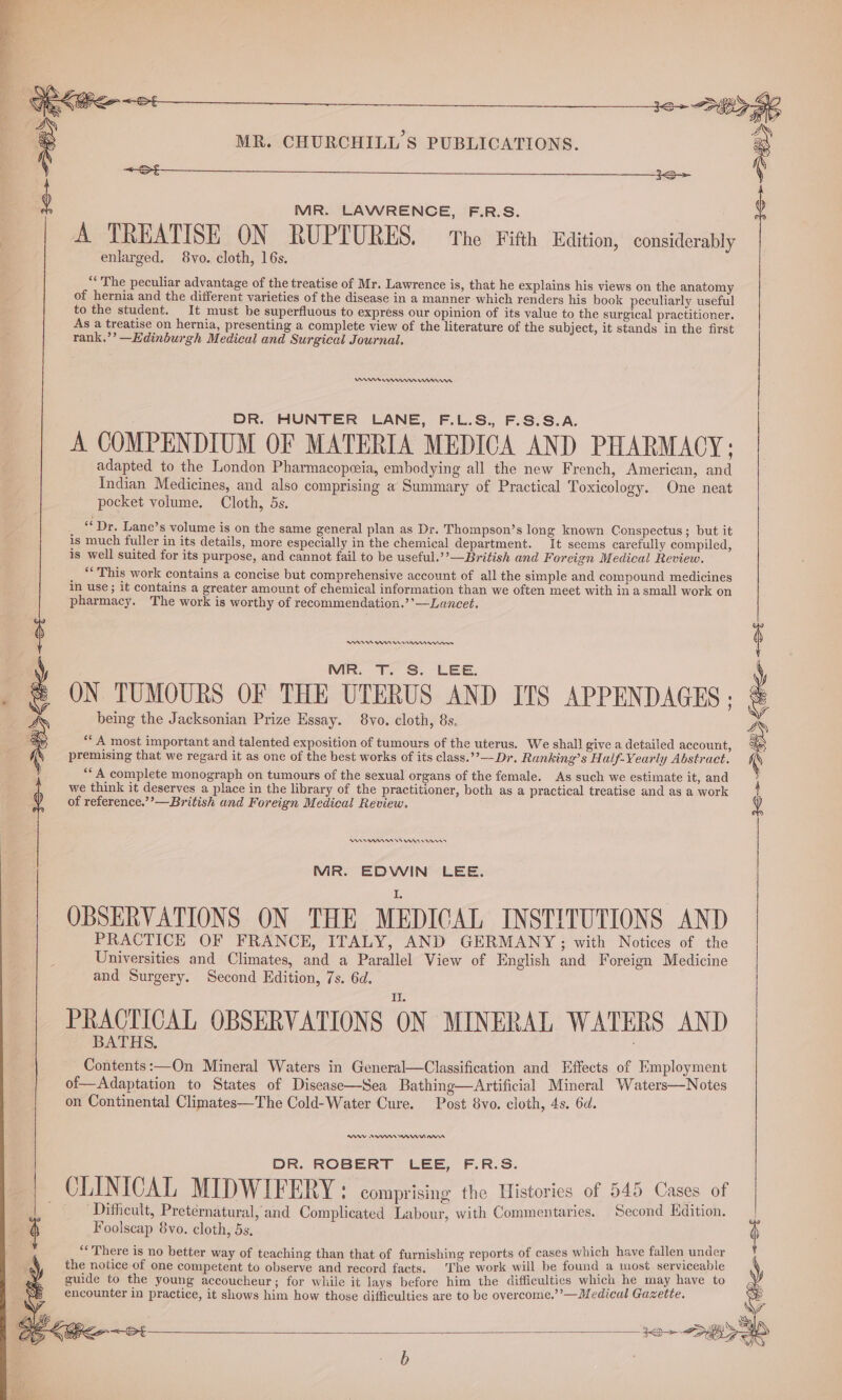 ea ee : MR. LAWRENCE, F.R.S. | A TREATISE ON RUPTURES. The Fifth Edition, considerably enlarged. 8vo. cloth, 16s. “ The peculiar advantage of the treatise of Mr. Lawrence is, that he explains his views on the anatomy of hernia and the different varieties of the disease in a manner which renders his book peculiarly useful to the student. It must be superfluous to express our opinion of its value to the surgical practitioner. As a treatise on hernia, presenting a complete view of the literature of the subject, it stands in the first rank.’’ —Edinburgh Medical and Surgical Journal. WA rm nee DR. HUNTER LANE, F.L.S., F.S.S.A. A COMPENDIUM OF MATERIA MEDICA AND PHARMACY; adapted to the London Pharmacopceia, embodying all the new French, American, and Indian Medicines, and also comprising a Summary of Practical Toxicology. One neat pocket volume. Cloth, 5s. “Dr, Lane’s volume is on the same general plan as Dr. Thompson’s long known Conspectus ; but it is much fuller in its details, more especially in the chemical department. It seems carefully compiled, is well suited for its purpose, and cannot fail to be useful.’’—British and Foreign Medical Review. *“ This work contains a concise but comprehensive account of all the simple and compound medicines In use ; it contains a greater amount of chemical information than we often meet with in a small work on pharmacy. The work is worthy of recommendation.’’—Lancet. PIAS nn <St MR. T. S. LEE. ON TUMOURS OF THE UTERUS AND ITS APPENDAGES ; y) being the Jacksonian Prize Essay. 8vo. cloth, 8s. “‘ A most important and talented exposition of tumours of the uterus. We shall give a detailed account, premising that we regard it as one of the best works of its class.’”—Dr. Ranking’s Half-Yearly Abstract. ‘A complete monograph on tumours of the sexual organs of the female. As such we estimate it, and we think it deserves a place in the library of the practitioner, both as a practical treatise and as a work of reference.’’—British and Foreign Medical Review. R899 nnn MR. EDWIN LEE. OBSERVATIONS ON THE ‘MEDICAL INSTITUTIONS AND PRACTICE OF FRANCE, ITALY, AND GERMANY; with Notices of the Universities and Climates, and a Parallel View of English and Foreign Medicine and Surgery. Second Edition, 7s. 6d. PRACTICAL OBSERVATIONS ON MINERAL WATERS AND BATHS. . Contents:—On Mineral Waters in General—Classification and Effects of Employment of—Adaptation to States of Disease—Sea Bathing—Artificial Mineral Waters—Notes on Continental Climates—The Cold-Water Cure. Post 8vo. cloth, 4s. 6d. RAY AR nein DR. ROBERT LEE, F.R.S. CLINICAL MIDWIFERY: comprising the Histories of 545 Cases of Difficult, Preternatural, and Complicated Labour, with Commentaries. Second Edition. j Foolscap 8vo. cloth, 5s, 4 “There is no better way of teaching than that of furnishing reports of cases which have fallen under the notice of one competent to observe and record facts. The work will be found a most serviceable guide to the young accoucheur; for while it lays before him the difficulties which he may have to encounter in practice, it shows him how those difficulties are to be overcome.’”’—Medical Gazette.