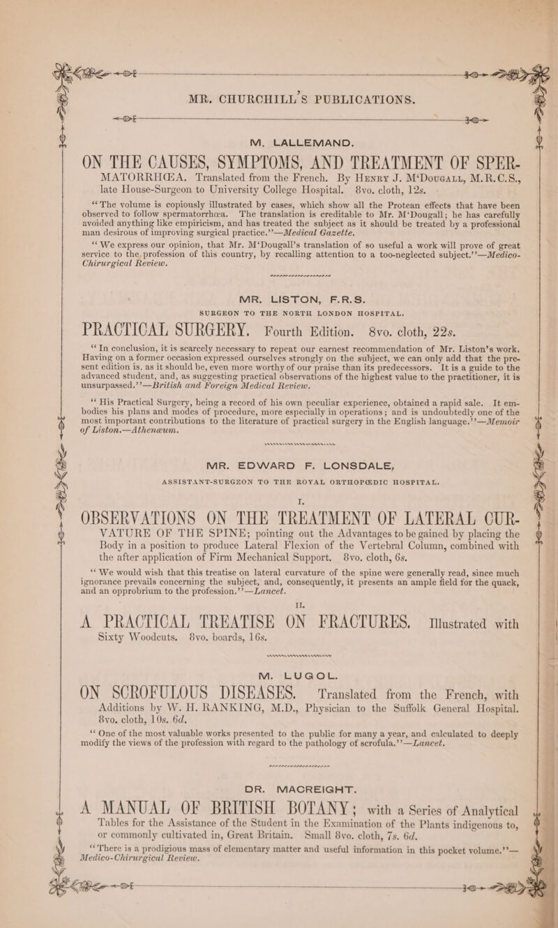 ease a MR. CHURCHILL'S PUBLICATIONS. M, LALLEMAND. ON THE CAUSES, SYMPTOMS, AND TREATMENT OF SPER- MATORRHGA. Translated from the French. By Henry J. M‘Doueatt, M.R.C.S., late House-Surgeon to University College Hospital. 8vo. cloth, 12s. “‘The volume is copiously illustrated by cases, which show all the Protean effects that have been observed to follow spermatorrhcea. The translation is creditable to Mr. M‘Dougall; he has carefully avoided anything like empiricism, and has treated the subject as it should be treated by a professional man desirous of improving surgical practice.’’—Medical Gazette. ‘* We express our opinion, that Mr. M‘Dougall’s translation of so useful a work will prove of great service to the, profession of this country, by recalling attention to a too-neglected subject.’’—Medico- Chirurgical Review. PLLLILOLD LA MR. LISTON, F.R.S. SURGEON TO THE NORTH LONDON HOSPITAL, PRACTICAL SURGERY. Fourth Edition. 8vo. cloth, 22s. “In conclusion, it is scarcely necessary to repeat our earnest recommendation of Mr. Liston’s work. Having on a former occasion expressed ourselves strongly on the subject, we can only add that the pre- sent edition is, as it should be, even more worthy of our praise than its predecessors. It is a guide to the advanced student, and, as suggesting practical observations of the highest value to the practitioner, it is unsurpassed.’’—British and Foreign Medical Review. ** His Practical Surgery, being a record of his own peculiar experience, obtained a rapid sale. It em- bodies his plans and modes of procedure, more especially in operations; and is undoubtedly one of the most important contributions to the literature of practical surgery in the English language.’’—Memoir of Liston.—Atheneum. ASSISTANT-SURGEON TO THE ROYAL ORTHOPGDIC HOSPITAL. MR. EDWARD F. LONSDALE, } OBSERVATIONS ON THE TREATMENT OF LATERAL CUR- VATURE OF THE SPINE; pointing out the Advantages to be gained by placing the Body in a position to produce Lateral Flexion of the Vertebral Column, combined with the after application of Firm Mechanical Support. 8vo. cloth, 6s. ‘“ We would wish that this treatise on lateral curvature of the spine were generally read, since much ignorance prevails concerning the subject, and, consequently, it presents an ample field for the quack, and an opprobrium to the profession.’’—Lancet. A PRACTICAL TREATISE ON FRACTURES. Illustrated with Sixty Woodcuts. 8vo. boards, 16s. An mrs Er rrr M. LUGOL, ON SCROFULOUS DISEASES. Translated from the French, with Additions by W. H. RANKING, M.D., Physician to the Suffolk General Hospital. 8vo. cloth, 10s. 6d. ** One of the most valuable works presented to the public for many a year, and calculated to deeply modify the views of the profession with regard to the pathology of scrofula,’’—Lancet. | eames aaaaaaaael DR. MACREIGHT. A MANUAL OF BRITISH BOTANY; with a Series of Analytical Tables for the Assistance of the Student in the Examination of the Plants indigenous to, or commonly cultivated in, Great Britain. Small 8vo. cloth, 7s. 6d. “There is a prodigious mass of elementary matter and useful information in this pocket volume.’’— Medico-Chirurgical Review.
