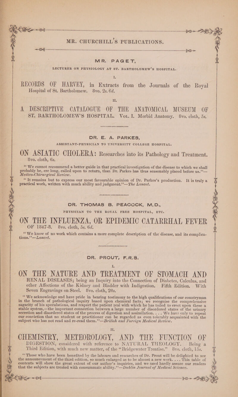 MR. PAGET, LECTURER ON PHYSIOLOGY AT ST. BARTHOLOMEW’S HOSPITAL. I. RECORDS OF HARVEY, in Extracts from the Journals of the Royal Hospital of St. Bartholomew. 8vo. 2s. 6d. II. A DESCRIPTIVE CATALOGUE OF THE ANATOMICAL MUSEUM OF ST. BARTHOLOMEW’S HOSPITAL. Vor. I. Morbid Anatomy. 8vo. cloth, 5s. RAR A mn rr DR. E. A. PARKES, ASSISTANT-PHYSICIAN TO UNIVERSITY COLLEGE HOSPITAL. ON ASIATIC CHOLERA: Researches into its Pathology and Treatment. 8vo. cloth, 6s. ** We cannot recommend a better guide in that practical investigation of the disease to which we shall probably be, ere long, called upon to return, than Dr. Parkes has thus seasonably placed before us.’’— Medico-Chirurgical Review. ““It remains but to express our most favourable opinion of Dr. Parkes’s production, It is truly a practical work, written with much ability and judgment.’’—The Luncet. PRLIPPDDS DELO LILO DLL ODD DR. THOMAS B. PEACOCK, M,D., PHYSICIAN TO THE ROYAL FREE HOSPITAL, ETC, ON THE INFLUENZA, OR EPIDEMIC CATARRHAL FEVER OF 1847-8. 8vo. cloth, 5s. 6d. ““We know of no work which contains a more complete description of the disease, and its complica- tions.’’—Lancet. DR. PROUT, F.R.S. ON THE NATURE AND TREATMENT OF STOMACH AND RENAL DISEASES; being an Inquiry into the Connection of Diabetes, Calculus, and other Affections of the Kidney and Bladder with Indigestion. Fifth Edition. With Seven Engravings on Steel. 8vo. cloth, 20s. “We acknowledge and have pride in bearing testimony to the high qualifications of our countryman in the branch of pathological inquiry based upon chemical facts; we recognise the comprehensive sagacity of his speculations, and respect the patient zeal with which he has toiled to erect upon these a stable system,—the important connection between a large number of disordered states of the urinary secretion and disordered states of the process of digestion and assimilation. . .. We have only to repeat our conviction that no student or practitioner can be regarded as even tolerably acquainted with the subject who has not read and re-read them.’’—British and Foreign Medical Review. TI. CHEMISTRY, METEOROLOGY, AND THE FUNCTION OF DIGESTION, considered with reference to NATURAL THEOLOGY. Being a Third Edition, with much new matter, of the “Bridgewater Treatise.” 8vo. cloth, 15s. “‘ Those who have been benefited by the labours and researches of Dr. Prout will be delighted to see the announcement of the third edition, so much enlarged as to be almost a new work. ... This table of contents will show the great extent of our author’s inquiries, and we need hardly assure our readers that the subjects are treated with consummate ability.’’— Dublin Journal of Medical Science.