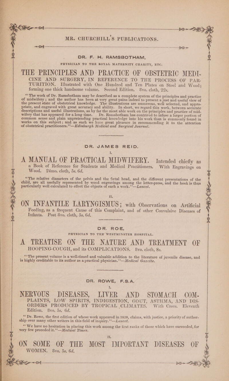 DR. F. H. RAMSBOTHAM, PHYSICIAN TO THE ROYAL MATERNITY CHARITY, ETC. THE PRINCIPLES AND PRACTICE OF OBSTETRIC MEDIT- CINE AND SURGERY, IN REFERENCE TO THE PROCESS OF PAR- TURITION,. Illustrated with One Hundred and Ten Plates on Steel and Wood; forming one thick handsome volume. Second Edition. 8vo. cloth, 22s. “The work of Dr. Ramsbotham may be described as a complete system of the principles and practice of midwifery ; and the author has been at very great pains indeed to present a just and useful view of the present state of obstetrical knowledge. The illustrations are numerous, well selected, and appro- priate, and engraved with great accuracy and ability. In short, we regard this work, between accurate descriptions and useful illustrations, as by far the most able work on the principles and practice of mid- wifery that has appeared fora long time. Dr. Ramsbotham has contrived to infuse a larger portion of common sense and plain unpretending practical knowledge into his work than is commonly found in works on this subject; and as such we have great pleasure in recommending it to the attention of obstetrical practitioners.’’—Hdinburgh Medical and Surgical Journal. PLDI ALIS OLLI OID IA DR. JAMES REID. A MANUAL OF PRACTICAL MIDWIFERY. intended chieay as a Book of Reference for Students and Medical Practitioners. With Engrayings on Wood. 24mo. cloth, 5s. 6d. “The relative diameters of the pelvis and the fcetal head, and the different presentations of the child, are all usefully represented by wood engravings among the letter-press, and the book is thus particularly well caiculated to effect the objects of such a work.’’—Lancet. DN INDANTILE TARYNGISMUS* wich Otsergaiioed on. Adee Feeding, as a frequent Cause of this Complaint, and of other Convulsive Diseases of Infants. Post 8vo. cloth, 5s. 6d. AAR nnn rrr DR. ROE, PHYSICIAN TO THE WESTMINSTER HOSPITAL. A TREATISE ON THE NATURE AND TREATMENT OF HOOPING-COUGH, and its COMPLICATIONS. 8vo. cloth, 8s. ** The present volume is a well-timed and valuable addition to the literature of juvenile disease, and is highly creditable to its author as a practical physician.’’—Medical Gazette. nner mormnnnnrrwv DR. ROWE, F.S.A. NERVOUS DISEASES, LIVER AND STOMACH COM- PLAINTS, LOW SPIRITS, INDIGESTION, GOUT, ASTHMA, AND DIS- ORDERS PRODUCED BY TROPICAL CLIMATES. With Cases. Eleventh Edition. 8vo. 5s. 6d. “Dr. Rowe, the first edition of whose work appeared in 1820, claims, with justice, a priority of author- ship over many other writers in this field of inquiry.”’—Luncet. “We have no hesitation in placing this work among the first ranks of those which have succeeded, for very few preceded it.’’—Medical Times. II ON SOME OF THE MOST IMPORTANT DISEASES OF WOMEN. 8vo. 5s. 6d. 3S DKS +8
