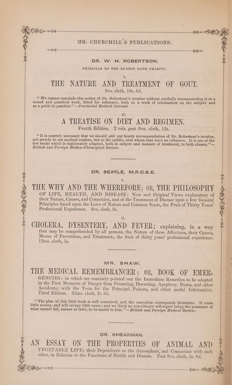 St OH DR. W. H. ROBERTSON, 8yo. cloth, 10s. 6d. ** We cannot conclude this notice of Dr. Robertson’s treatise without cordially recommending it as a sound and practical work, fitted for reference, both as a work of information on the subject and as a guide to practice.’’—Provincial Medical Journal. A TREATISE ON DIET AND REGIMEN. Fourth Edition. 2 vols. post 8yo. cloth, 12s. “Tt is scarcely necessary that we should add our hearty recommendation of Dr. Robertson’s treatise, not merely to our medical readers, but to the public, over whom they have an influence. It is one of the few books which is legitimately adapted, both in subject and manner of treatment, to both classes.?’— British and Foreign Medico-Chirurgical Review. DR. SEARLE, M.R.C.S.E. THE WHY AND THE WHEREFORE; OR, THE PHILOSOPHY OF LIFE, HEALTH, AND DISEASE: New and Original Views explanatory of their Nature, Causes, and Connexion, and of the Treatment of Disease upon a few General Principles based upon the Laws of Nature and Common Sense, the Fruit of Thirty Years’ Professional Experience. 8vo. cloth, 8s. THE NATURE AND TREATMENT OF GOUT. CHOLERA, DYSENTERY, AND FEVER; explaining, in a way that may be comprehended by all persons, the Nature of these Affections, their Causes, Means of Prevention, and Treatment; the fruit of thirty years’ professional experience. 12mo. cloth, 5s. aoe POLOPE LOL OLOLOLOL OLE LD MR. SHAW. THE MEDICAL REMEMBRANCER; oR, BOOK OF EMER- GENCIES: in which are concisely pointed out the Immediate Remedies to be adopted in the First Moments of Danger from Poisoning, Drowning, Apoplexy, Burns, and other Accidents; with the Tests for the Principal Poisons, and other useful Information. Third Edition. 32mo. cloth, 2s. 6d. “The plan of this little book is well conceived, and the execution corresponds thereunto. It costs little money, and will occupy little room ; and we think no practitioner will regret being the possessor of what cannot fail, sooner or later, to be useful to him.’’—British and Foreign Medical Review. een rere DR. SHEARMAN. $ AN ESSAY ON THE PROPERTIES OF ANIMAL AND VEGETABLE LIFE; their Dependence on the Atmosphere, and Connection with each G ip other, in Relation to the Functions of Health and Disease. Post 8vo. cloth, 5s. 6d. Le —o:—___— tae en
