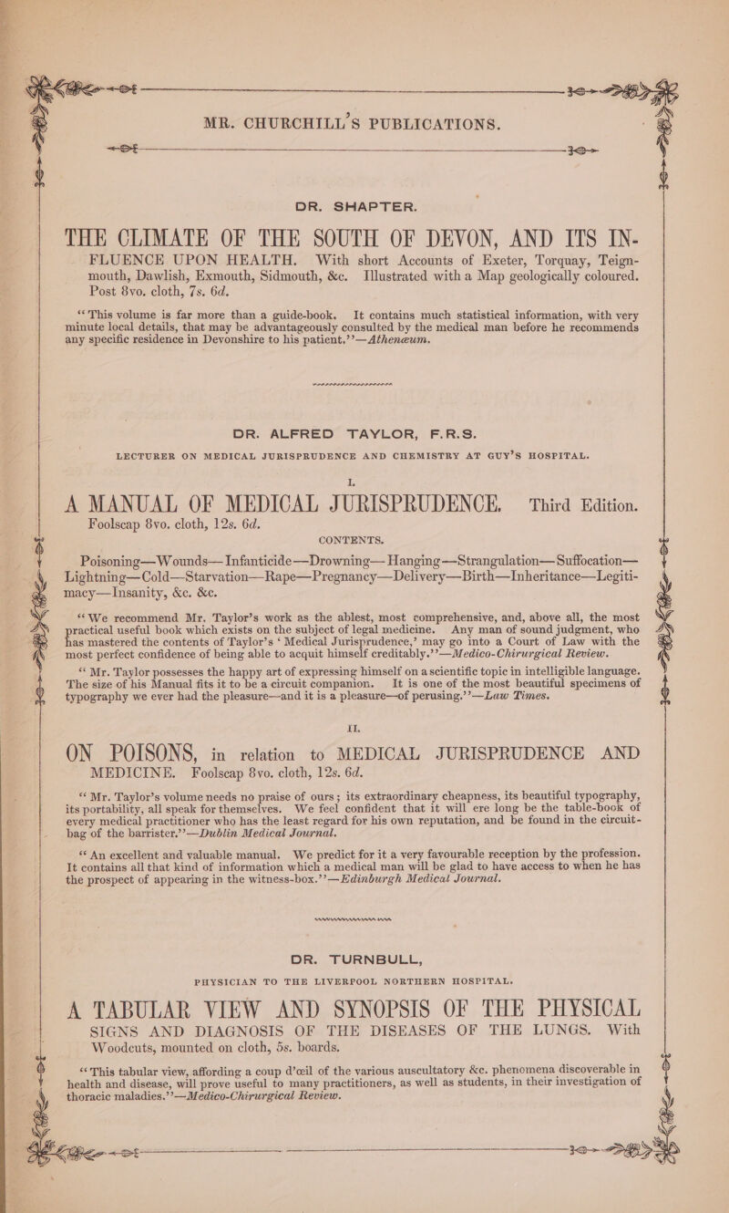 AS MR. CHURCHILL'S PUBLICATIONS. Post 8vo. cloth, 7s. 6d. “*This volume is far more than a guide-book. It contains much statistical information, with very minute local details, that may be advantageously consulted by the medical man before he recommends any specific residence in Devonshire to his patient.’’—Atheneum. DR. ALFRED TAYLOR, F.R.S. LECTURER ON MEDICAL JURISPRUDENCE AND CHEMISTRY AT GUY’S HOSPITAL. A MANUAL OF MEDICAL J URISPRUDENCE, Third Edition. Foolscap 8vo. cloth, 12s. 6d. Poisoning— W ounds— Infanticide —Drowning— Hanging —Strangulation— Suffocation— Lightning—Cold—Starvation—Rape—Pregnancy—Delivery—Birth—Inheritance—Legiti- macy—lInsanity, &c. &c. ‘*We recommend Mr. Taylor’s work as the ablest, most comprehensive, and, above all, the most practical useful book which exists on the subject of legal medicine. Any man of sound judgment, who has mastered the contents of Taylor’s ‘ Medical Jurisprudence,’ may go into a Court of Law with the most perfect confidence of being able to acquit himself creditably.’’—Medico-Chirurgical Review. ‘« Mr. Taylor possesses the happy art of expressing himself on ascientific topic in intelligible language. The size of his Manual fits it to be a circuit companion. It is one of the most beautiful specimens of typography we ever had the pleasure—and it is a pleasure—of perusing.’’—Law Times. {1. ON POISONS, in relation to MEDICAL JURISPRUDENCE AND MEDICINE. Foolscap 8vo. cloth, 12s. 6d. “‘ Mr. Taylor’s volume needs no praise of ours; its extraordinary cheapness, its beautiful typography, its portability, all speak for themselves. We feel confident that it will ere long be the table-bock of every medical practitioner who has the least regard for his own reputation, and be found in the circuit - - bag of the barrister.’’—Dublin Medical Journal. ‘* An excellent and valuable manual. We predict for it a very favourable reception by the profession. It contains all that kind of information which a medical man will be glad to have access to when he has the prospect of appearing in the witness-box.’’—Edinburgh Medical Journal. RAR nnn ase | DR. SHAPTER. | THE CLIMATE OF THE SOUTH OF DEVON, AND ITS IN- FLUENCE UPON HEALTH. With short Accounts of Exeter, Torquay, Teign- mouth, Dawlish, Exmouth, Sidmouth, &c. Illustrated with a Map geologically coloured. A TABULAR VIEW AND SYNOPSIS OF THE PHYSICAL SIGNS AND DIAGNOSIS OF THE DISEASES OF THE LUNGS. With Woodcuts, mounted on cloth, 5s. boards. DR. TURNBULL, PHYSICIAN TO THE LIVERPOOL NORTHERN HOSPITAL. ‘“‘ This tabular view, affording a coup d’ceil of the various auscultatory &c. phenomena discoverable in health and disease, will prove useful to many practitioners, as well as students, in their investigation of ; thoracic maladies.’’—Medico-Chirurgical Review. y