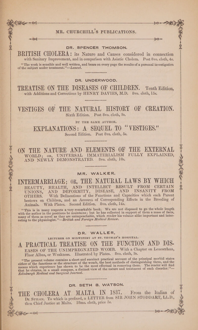 &lt;sS&gt;t—— ao —_ 3S DR. SPENCER THOMSON. BRITISH CHOLERA: its Nature and Causes considered in connection with Sanitary Improvement, and in comparison with Asiatic Cholera. Post 8vo. cloth, 4s. ‘“‘ The work is sensible and well written, and bears on every page the resul i igation of the subject under treatment.’’—Lancet. aie POONER en a aes DR. UNDERWOOD. TREATISE ON THE DISEASES OF CHILDREN, | Tenth Edition, with Additions and Corrections by HENRY DAVIES, M.D. 8vo. cloth, 15s. VESTIGES OF THE NATURAL HISTORY OF CREATION. Sixth Edition. Post 8vo. cloth, 9s. BY THE SAME AUTHOR. EXPLANATIONS: A SEQUEL TO “ VESTIGES.” Second Edition. Post 8vo. cloth, 5s. POLDA SP LIDS SS ODDIE ON THE NATURE AND ELEMENTS OF THE EXTERNAL WORLD; or, UNIVERSAL IMMATERIALISM FULLY EXPLAINED, AND NEWLY DEMONSTRATED. 8vo. cloth, 10s. PPI PALES ODI II ELI ID =~ S MR. WALKER. INTERMARRIAGE; oR, THE NATURAL LAWS BY WHICH BEAUTY, HEALTH, AND INTELLECT RESULT FROM CERTAIN UNIONS, AND DEFORMITY, DISEASE, AND INSANITY FROM OTHERS. With Delineations of the Functions and Capacities which each Parent bestows on Children, and an Account of Corresponding Effects in the Breeding of Animals. With Plates. Second Edition. 8vo. cloth, 14s. ‘This is in many respects a very remarkable book. We are not disposed to go the whole length with the author in the positions he maintains; but he has collected in support of them a mass of facts, many of them as novel as they are unimpeachable, which render his volume alike important and inter- esting to the physiologist.’’—British and Foreign Medical Review. PBF MAN Herr DR. WALLER, LECTURER ON MIDWIFERY AT ST. THOMAS’S HOSPITAL. A PRACTICAL TREATISE ON THE FUNCTION AND DIS- EASES OF THE UNIMPREGNATED WOMB. With a Chapter on Leucorrhea, Fluor Albus, or Weakness. Illustrated by Plates. 8vo. cloth, 9s. “The present volume contains a short and succinct practical account of the principal morbid states either of the functions or the structure of the womb, the best methods of distinguishing them, and the means which experience has shown to be the most effectual in removing them. The reader will find that he obtains, in a small compass, a distinct view of the nature and treatment of each disorder.’’— Edinburgh Medical and Surgical Journal. LE LPI LIPS LISI DILL IS DR. SETH B. WATSON. i ‘ THE CHOLERA AT MALTA IN 18387. From the Italian of a Dr. Stizon. To which is prefixed, a LETTER from SIR JOHN STODDART, LL.D., then Chief Justice at Malta. 18mo. cloth, price 5s.