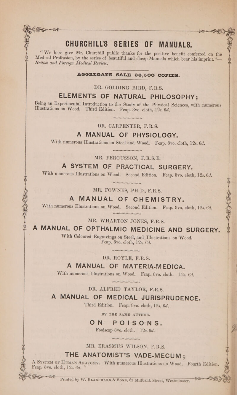 Oe See ot —______________________s6. pgp 4g CHURGHILLS SERIES OF MANUALS. ° f “We here give Mr. Churchill public thanks for the positive benefit conferred on the Medical Profession, by the series of beautiful and cheap Manuals which bear his imprint.” — British and Foreign Medical Review. 4 AGGREGATE SALE 38,500 COPIES. DR. GOLDING BIRD, F.R.S. ELEMENTS OF NATURAL PHILOSOPHY; Being an Experimental Introduction to the Study of the Physical Sciences, with numerous Illustrations on Wood. Third Edition. Feap. 8vo. cloth, 12s, 6d. DR. CARPENTER, F.R.S. A MANUAL OF PHYSIOLOGY. With numerous Illustrations on Steel and Wood. F cap. 8vo. cloth, 12s. 6d. POPPI LILES IDL OODLE MR. FERGUSSON, F.R.S.E. A SYSTEM OF PRACTICAL SURGERY. With numerous Illustrations on Wood. Second Edition. Fcap. 8vo. cloth, 12s, 6d. ~. a mameal MR. FOWNES, PH.D., F.R.S. A MANUAL OF CHEMISTRY. With numerous Illustrations on Wood. Second Edition. F cap. 8yo. cloth, 12s. 6d. MR. WHARTON JONES, F.R.S. A MANUAL OF OPTHALMIC MEDICINE AND SURGERY. 2 With Coloured Engravings on Steel, and Illustrations on Wood. Fcap. 8vo. cloth, 12s, 6d. hp Keo &lt;ot DR. ROYLE, F.R.S. A MANUAL OF MATERIA-MEDICA. With numerous Illustrations on Wood. Feap. 8vo. cloth. 12s. 6d, mn nmnernn rmnmns DR. ALFRED TAYLOR, F.R.S. A MANUAL OF MEDICAL JURISPRUDENCE. Third Edition. Feap. 8vo. cloth, 12s. 6d. BY THE SAME AUTHOR. ON POISONS. 3 Foolscap 8vo. cloth. 12s. 6d. f enn ws Wermnma won a; MR. ERASMUS WILSON, F.R.S. ; r } THE ANATOMIST’S VADE-MECUM ; F A System or Human Anatomy. With numerous Illustrations on Wood. Fourth Edition. Fcap. 8vo. cloth, 12s. 6d. ” SEX OSS Printed by W. Buancuarp &amp; Sons, 62 Millbank Street, Westn:inster. =