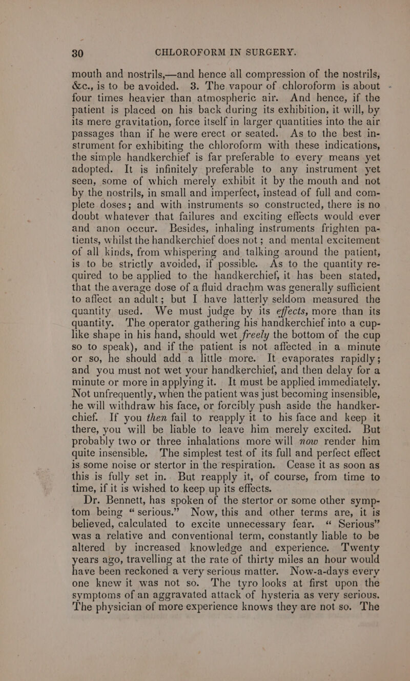 mouth and nostrils,—and hence all compression of the nostrils, &amp;c., is to be avoided. 3. The vapour of chloroform is about four times heavier than atmospheric air. And hence, if the patient is placed on his back during its exhibition, it will, by its mere gravitation, force itself in larger quantities into the air passages than if he were erect or seated. As to the best in- strument for exhibiting the chloroform with these indications, the simple handkerchief is far preferable to every means yet adopted. It is infinitely preferable to any instrument yet seen, some of which merely exhibit it by the mouth and not by the nostrils, in small and imperfect, instead of full and com- plete doses; and with instruments so constructed, there is no doubt whatever that failures and exciting effects would ever and anon occur. Besides, inhaling instruments frighten pa- tients, whilst the handkerchief does not; and mental excitement of all kinds, from whispering and talking around the patient, is to be strictly avoided, if possible. As to the quantity re- quired to be applied to the handkerchief, it has been stated, that the average dose of a fluid drachm was generally sufficient to. affect an adult ; but I have latterly seldom measured the quantity used. We must judge by its effects, more than its quantity. ‘The operator gathering his handkerchief into a cup- like shape in his hand, should wet freely the bottom of the cup so to speak), and if the patient is not affected in a minute or so, he should add a little. more. It evaporates rapidly ; and you must not wet your handkerchief, and then delay for a minute or more in applying it. It must be applied immediately. Not unfrequently, when the patient was just becoming insensible, he will withdraw his face, or forcibly push aside the handker- chief. If you then fail to reapply it to his face and keep it there, you will be liable to leave him merely excited. But probably two or three inhalations more will now render him quite insensible. The simplest test. of its full and perfect effect is some noise or stertor in the respiration. Cease it as soon as this is fully set in.. But reapply it, of course, from time to time, if it is wished to keep up its effects. Dr. Bennett, has spoken of the stertor or some other symp- tom being “serious.” Now, this and other terms are, it is believed, calculated to excite unnecessary fear. “ Serious” was a relative and conventional term, constantly liable to be altered by increased knowledge and experience. Twenty years ago, travelling at the rate of thirty miles an hour would have been reckoned a very serious matter. Now-a-days every one knew it was not so. The tyro looks at first upon the symptoms of an aggravated attack of hysteria as very serious. The physician of more experience knows they are not so. The