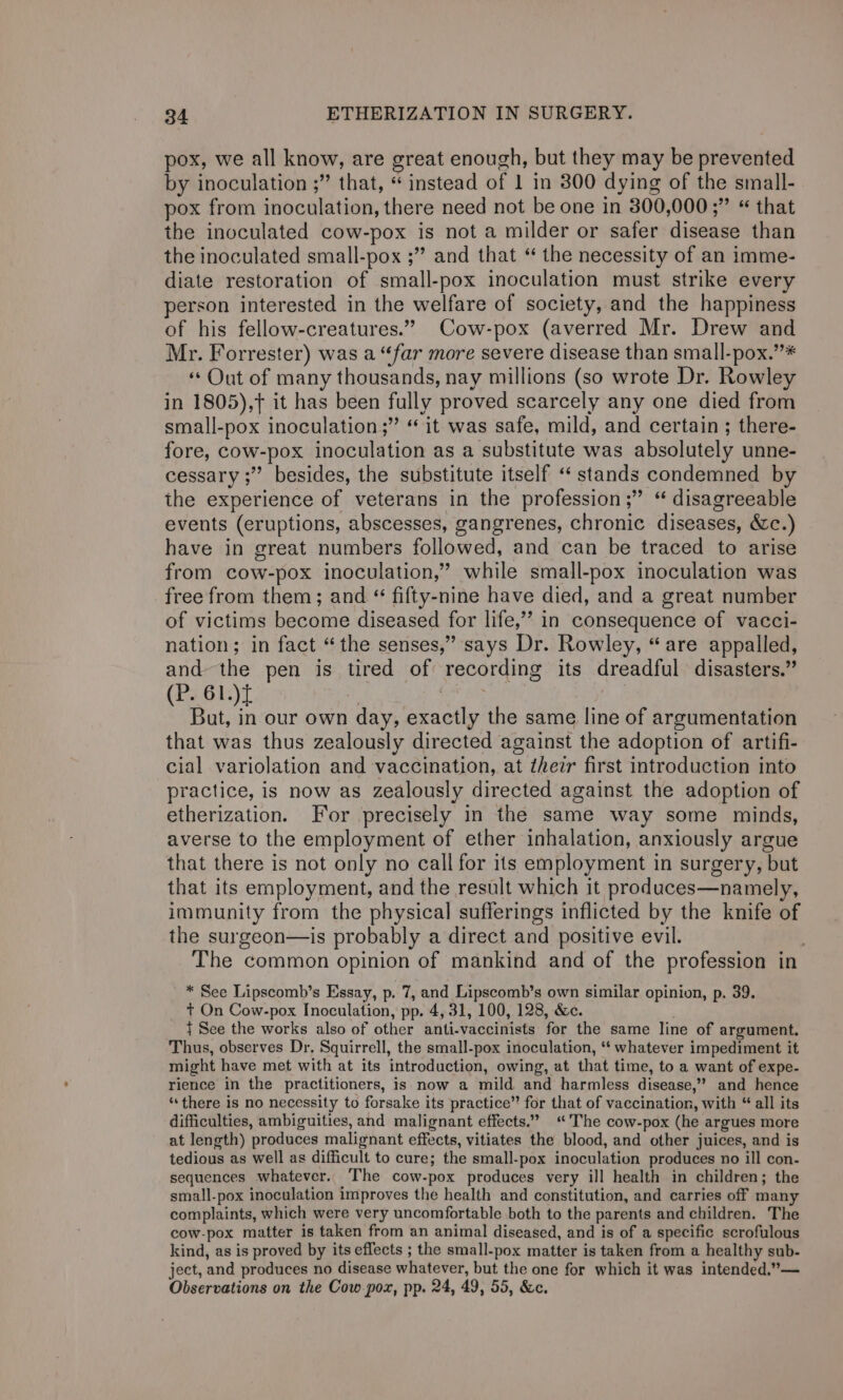 pox, we all know, are great enough, but they may be prevented by inoculation ;” that, “instead of 1 in 800 dying of the small- pox from inoculation, there need not be one in 300,000 ;” “ that the inoculated cow-pox is not a milder or safer disease than the inoculated small-pox ;” and that “ the necessity of an imme- diate restoration of small-pox inoculation must strike every person interested in the welfare of society, and the happiness of his fellow-creatures.” Cow-pox (averred Mr. Drew and Mr. Forrester) was a “far more severe disease than small-pox.’’* «Out of many thousands, nay millions (so wrote Dr. Rowley in 1805),+ it has been fully proved scarcely any one died from small-pox inoculation ;” “ it was safe, mild, and certain ; there- fore, cow-pox inoculation as a substitute was absolutely unne- cessary ;”’ besides, the substitute itself “stands condemned by the experience of veterans in the profession ;” “ disagreeable events (eruptions, abscesses, gangrenes, chronic diseases, &amp;c.) have in great numbers followed, and can be traced to arise from cow-pox inoculation,” while small-pox inoculation was free from them; and “ fifty-nine have died, and a great number of victims become diseased for life,”? in consequence of vacci- nation; in fact “the senses,” says Dr. Rowley, “are appalled, and the pen is tired of recording its dreadful disasters.” (P. 61.)t | But, in our own day, exactly the same line of argumentation that was thus zealously directed against the adoption of artifi- cial variolation and vaccination, at their first introduction into practice, is now as zealously directed against the adoption of etherization. For precisely in the same way some minds, averse to the employment of ether inhalation, anxiously argue that there is not only no call for its employment in surgery, but that its employment, and the result which it produces—namely, immunity from the physical sufferings inflicted by the knife of the surgeon—is probably a direct and positive evil. . The common opinion of mankind and of the profession in * See Lipscomb’s Essay, p. 7, and Lipscomb’s own similar opinion, p. 39. t On Cow-pox Inoculation, pp. 4, 31, 100, 128, &amp;c. { See the works also of other anti-vaccinists for the same line of argument. Thus, observes Dr, Squirrell, the small-pox inoculation, ‘* whatever impediment it might have met with at its introduction, owing, at that time, to a want of expe- rience in the practitioners, is now a mild and harmless disease,” and hence ‘there is no necessity to forsake its practice” for that of vaccination, with “ all its difficulties, ambiguities, and malignant effects.” “The cow-pox (he argues more at length) produces malignant effects, vitiates the blood, and other juices, and is tedious as well as difficult to cure; the small-pox inoculation produces no ill con- sequences whatever. The cow-pox produces very ill health in children; the small-pox inoculation improves the health and constitution, and carries off many complaints, which were very uncomfortable both to the parents and children. The cow-pox matter is taken from an animal diseased, and is of a specific scrofulous kind, as is proved by its effects ; the small-pox matter is taken from a healthy sub- ject, and produces no disease whatever, but the one for which it was intended.”— Observations on the Cow pox, pp. 24, 49, 55, &amp;c.