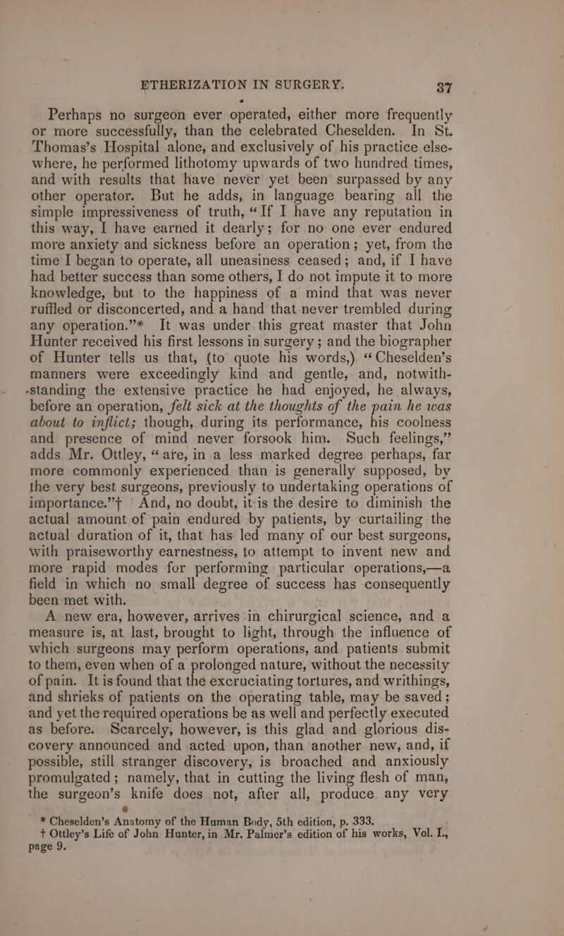 Perhaps no surgeon ever operated, either more frequently or more successfully, than the celebrated Cheselden. In St. Thomas’s Hospital alone, and exclusively of his practice else- where, he performed lithotomy upwards of two hundred times, and with results that have never yet been surpassed by any other operator. But he adds, in language bearing all the simple impressiveness of truth, “If I have any reputation in this way, I have earned it dearly; for no one ever endured more anxiety and sickness before an operation; yet, from the time I began to operate, all uneasiness ceased; and, if I have had better success than some others, I do not impute it to more knowledge, but to the happiness of a mind that was never ruffled or disconcerted, and a hand that never trembled during any operation.”* It was under this great master that John Hunter received his first lessons in surgery ; and the biographer of Hunter tells us that, (to quote his words,). “ Cheselden’s manners were exceedingly kind and gentle, and, notwith- -standing the extensive practice he had enjoyed, he always, before an operation, felt sick at the thoughts of the pain he was about to inflict; though, during its performance, his coolness and presence of mind never forsook him. Such feelings,” adds Mr. Ottley, “are, in a less marked degree perhaps, far more commonly experienced than is generally supposed, by the very best surgeons, previously to undertaking operations of importance.” And, no doubt, it-is the desire to diminish the actual amount of pain endured by patients, by curtailing the actual duration of it, that has led many of our best surgeons, with praiseworthy earnestness, to attempt to invent new and more rapid modes for performing particular operations,—a field in which no small degree of success has consequently been met with. | ' A new era, however, arrives -in chirurgical science, and a measure is, at last, brought to light, through the influence of which surgeons may perform operations, and patients submit to them, even when of a prolonged nature, without the necessity of pain. It is found that the excruciating tortures, and writhings, and shrieks of patients on the operating table, may be saved; and yet the required operations be as well and perfectly executed as before. Scarcely, however, is this glad and glorious dis- covery announced and acted upon, than another new, and, if possible, still stranger discovery, is broached and anxiously promulgated; namely, that in cutting the living flesh of man, the surgeon’s knife does not, after all, produce. any very 6 * Cheselden’s Anatomy of the Human Body, 5th edition, p. 333. t+ Ottley’s Life of John Hunter, in Mr, Palmer’s edition of his works, Vol. I.,