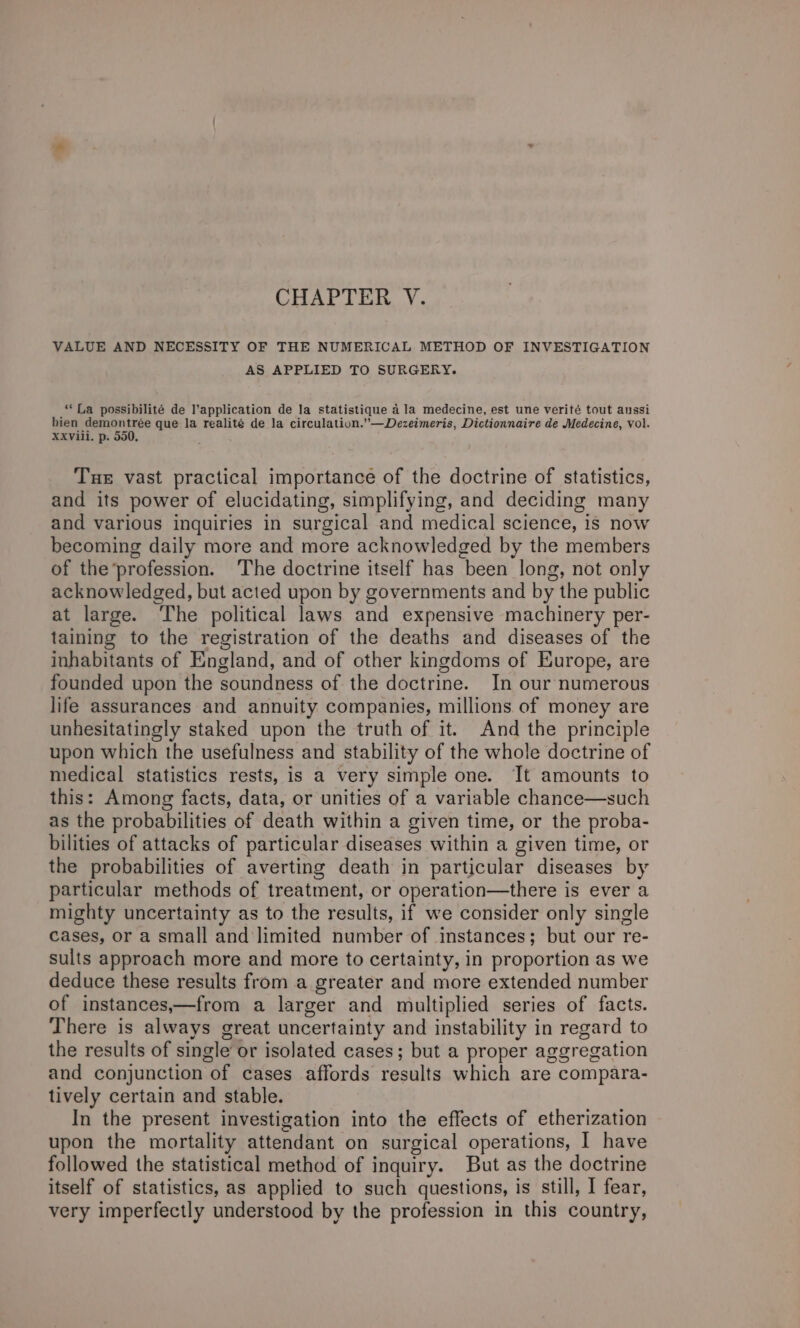 VALUE AND NECESSITY OF THE NUMERICAL METHOD OF INVESTIGATION AS APPLIED TO SURGERY. ‘La possibilité de l’application de la statistique a la medecine, est une verité tout aussi bien demontrée que la realité de la circulation.”—Dezeimeris, Dictionnaire de Medecine, vol. XXViil. p. 550, Tue vast practical importance of the doctrine of statistics, and its power of elucidating, simplifying, and deciding many and various inquiries in surgical and medical science, is now becoming daily more and more acknowledged by the members of the’profession. ‘The doctrine itself has been long, not only acknowledged, but acted upon by governments and by the public at large. ‘The political laws and expensive machinery per- taining to the registration of the deaths and diseases of the inhabitants of England, and of other kingdoms of Europe, are founded upon the soundness of the doctrine. In our numerous life assurances and annuity companies, millions of money are unhesitatingly staked upon the truth of it. And the principle upon which the usefulness and stability of the whole doctrine of medical statistics rests, is a very simple one. It amounts to this: Among facts, data, or unities of a variable chance—such as the probabilities of death within a given time, or the proba- bilities of attacks of particular diseases within a given time, or the probabilities of averting death in particular diseases by particular methods of treatment, or operation—there is ever a mighty uncertainty as to the results, if we consider only single cases, or a small and limited number of instances; but our re- sults approach more and more to certainty, in proportion as we deduce these results from a greater and more extended number of instances,—from a larger and multiplied series of facts. There is always great uncertainty and instability in regard to the results of single or isolated cases; but a proper aggregation and conjunction of cases affords results which are compara- tively certain and stable. In the present investigation into the effects of etherization upon the mortality attendant on surgical operations, | have followed the statistical method of inquiry. But as the doctrine itself of statistics, as applied to such questions, is still, I fear, very imperfectly understood by the profession in this country,