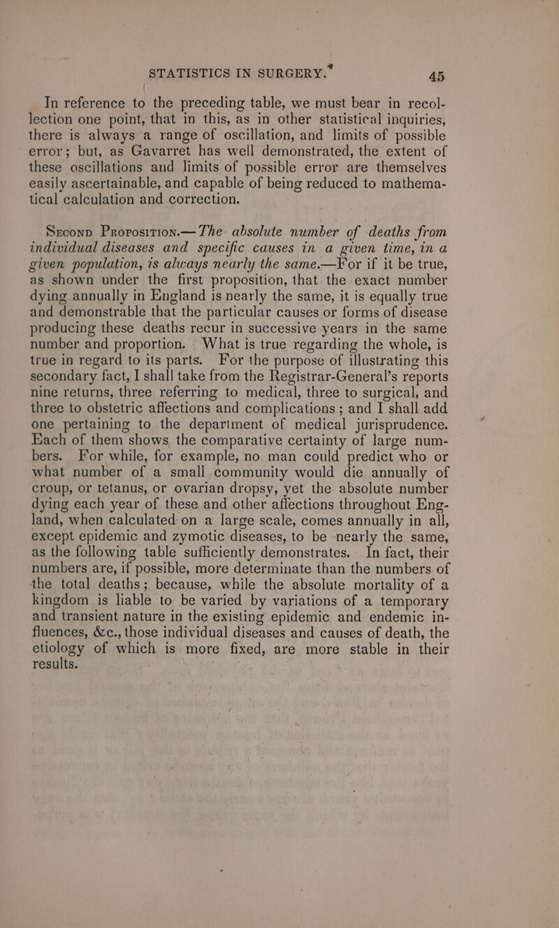 In reference to the preceding table, we must bear in recol- lection one point, that in this, as in other statistical inquiries, there is always a range of oscillation, and limits of possible error; but, as Gavarret has well demonstrated, the extent of these oscillations and limits of possible error are themselves easily ascertainable, and capable of being reduced to mathema- tical calculation and correction. Seconp Proposition.— The absolute number of deaths from individual diseases and specific causes in a given time, in a given population, 1s always nearly the same.—For if it be true, as shown under the first proposition, that. the exact number dying annually in England is nearly the same, it is equally true and demonstrable that the particular causes or forms of disease producing these deaths recur in successive years in the same number and proportion. What is true regarding the whole, is true in regard to its parts. For the purpose of illustrating this secondary fact, I shall take from the Registrar-General’s reports nine returns, three referring to medical, three to surgical, and three to obstetric affections and complications ; and | shall add one pertaining to the department of medical jurisprudence. Each of them shows, the comparative certainty of large num- bers. For while, for example, no. man could predict who or what number of a small community would die. annually of croup, or tetanus, or ovarian dropsy, yet the absolute number dying each year of these and other affections throughout Eng- land, when calculated on a large scale, comes annually in all, except epidemic and zymotic diseases, to be nearly the same, as the following table sufficiently demonstrates. . In fact, their numbers are, if possible, more determinate than the numbers of the total deaths; because, while the absolute mortality of a kingdom is liable to be varied by variations of a temporary and transient nature in the existing epidemic and endemic in- fluences, &amp;c., those individual diseases and causes of death, the etiology of which is more fixed, are more stable in their results.