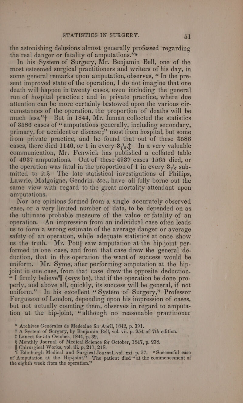 the astonishing delusions almost generally professed regarding the real danger or fatality of amputations.’’* In his System of Surgery, Mr. Benjamin Bell, one of the most esteemed surgical practitioners and writers of his day, in some general remarks upon amputation, observes, “ In the pre- sent improved state of the operation, I do not imagine that one death will happen in twenty cases, even including the general run of hospital practice: and in private practice, where due attention can be more certainly bestowed upon the various cir- cumstances of the operation, the proportion of deaths will be much less.”¢ But in 1844, Mr. Inman collected the statistics of 8586 cases of “ amputations generally, including secondary, primary, for accident or disease ;”” most from hospital, but some from private practice, and he found that out of these 3586 cases, there died 1146, or 1 in every 375.[ Ina very valuable communication, Mr. Fenwick has published a collated table of 4937 amputations. Out of these 4937 cases 1565 died, or the operation was fatal in the proportion of 1 in every 3;'; sub- mitted to it.§ The late statistical investigations of Phillips, Lawrie, Malgaigne, Gendrin. &amp;c., have all fully borne out the same view with regard to the great mortality attendant upon amputations. Nor are opinions formed from a’single accurately observed case, or a very limited number of data, to be depended on as the ultimate probable measure of the value or fatality of an _ operation. An impression from an individual case often leads us to form a wrong estimate of the average danger or average safety of an operation, while adequate statistics at once. show us the truth. Mr. Pott|| saw amputation at the hip-joint per- formed ‘in one case, and from that case drew the general de- duction, that in this operation the want of success would be uniform. Mr. Syme, after performing amputation at the hip- joint in one case, from that case drew the opposite deduction. “I firmly believe4] (says he), that if the operation be done pro- perly, and above all, quickly, its success will be general, if not uniform.” In his excellent ‘System of Surgery,” Professor Fergusson of London, depending upon his impression of cases, but not actually counting them, observes in regard to amputa- tion at the hip-joint, “although no reasonable practitioner * Archives Genérales de Medecine for April, 1842, p. 391. + A System of Surgery, by Benjamin Bell, vol. vii. p. 254 of 7th edition. t Lancet for 5th October, 1844, p. 39. § Monthly Journal of Medical Bsioks for October, 1847, p. 238. lI Chirurgical Works, vol. iii. p. 217, 218, 1 Edinburgh Medical and Surgical Journal, vol. xxi. p. 27. “Successful case of Amputation at the Hip.joint.” The patient died “ at the commencement of the eighth week from the operation.”