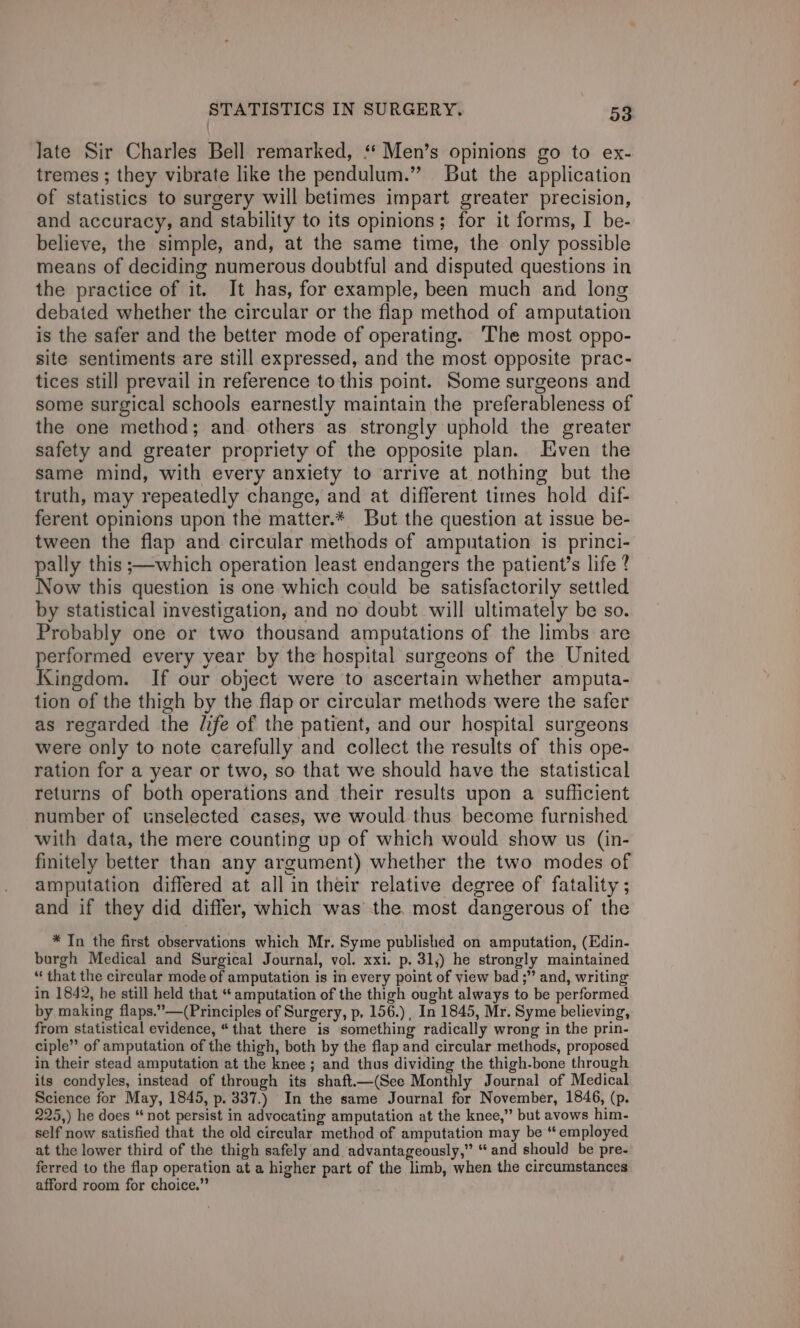 late Sir Charles Bell remarked, * Men’s opinions go to ex- tremes ; they vibrate like the pendulum.” But the application of statistics to surgery will betimes impart greater precision, and accuracy, and stability to its opinions; for it forms, I be- believe, the simple, and, at the same time, the only possible means of deciding numerous doubtful and disputed questions in the practice of it. It has, for example, been much and long debated whether the circular or the flap method of amputation is the safer and the better mode of operating. ‘The most oppo- site sentiments are still expressed, and the most opposite prac- tices still prevail in reference to this point. Some surgeons and some surgical schools earnestly maintain the preferableness of the one method; and others as strongly uphold the greater safety and greater propriety of the opposite plan. Jiven the same mind, with every anxiety to arrive at nothing but the truth, may repeatedly change, and at different times hold dif- ferent opinions upon the matter.* But the question at issue be- tween the flap and circular methods of amputation is princi- pally this ;—which operation least endangers the patient’s life ? Now this question is one which could be satisfactorily settled by statistical investigation, and no doubt will ultimately be so. Probably one or two thousand amputations of the limbs are performed every year by the hospital surgeons of the United Kingdom. If our object were to ascertain whether amputa- tion of the thigh by the flap or circular methods were the safer as regarded the /ife of the patient, and our hospital surgeons were only to note carefully and collect the results of this ope- ration for a year or two, so that we should have the statistical returns of both operations and their results upon a sufficient number of unselected cases, we would thus become furnished with data, the mere counting up of which would show us (in- finitely better than any argument) whether the two modes of amputation differed at all in their relative degree of fatality ; and if they did differ, which was the, most dangerous of the * In the first observations which Mr. Syme published on amputation, (Edin- burgh Medical and Surgical Journal, vol. xxi. p. 31,) he strongly maintained “that the circular mode of amputation is in every point of view bad ;” and, writing in 1842, he still held that “ amputation of the thigh ought always to be performed by making flaps.””—(Principles of Surgery, p. 156.) , In 1845, Mr. Syme believing, from statistical evidence, “that there is something radically wrong in the prin- ciple” of amputation of the thigh, both by the flap and circular methods, proposed in their stead amputation at the knee; and thus dividing the thigh-bone through its condyles, instead of through its shaft.—(See Monthly Journal of Medical Science for May, 1845, p. 337.) In the same Journal for November, 1846, (p. 225,) he does “not persist in advocating amputation at the knee,” but avows him- self now satisfied that the old circular method of amputation may be ‘employed at the lower third of the thigh safely and advantageously,” “and should be pre- ferred to the flap operation at a higher part of the limb, when the circumstances afford room for choice.”