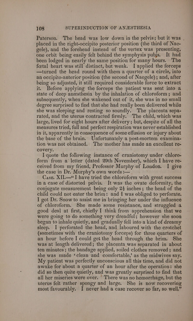Paterson. The head was low down in the pelvis; but it was . placed in the right-occipito posterior position (the third of Nae- gele), and the forehead instead of the vertex was presenting, one orbit being easily felt behind the symphysis pubjs. It had been lodged in nearly the same position for many hours. ‘The foetal heart was still distinct, but weak. I applied the forceps —turned the head round with them a quarter of a circle, into an occipito-anterior position (the second of Naegele); and, after being so adjusted, it still required considerable force to extract it. Before applying the forceps the patient was sent into a state of deep anzesthesia by the inhalation of chloroform; and. subsequently, when she wakened out of it, she was in no wrriall degree surprised to find that she had really been delivered while she was sleeping and resting so soundly. The placenta sepa- rated, and the uterus contracted firmly. The child, which was large, lived for eight hours after delivery; but, despite of all the measures tried, full and perfect respiration was never established in it, apparently in consequence of some effusion or injury about the base of the brain. Unfortunately a post-mortem examina- tion was not obtained. eae mother: has made an excellent re- covery. I quote the following instance of craniotomy under chloro- form from a’ letter (dated 29th November), which I have re- ceived from my friend, Professor Murphy of London. I give the case in Dr. Murphy’s own words :—_ Case. XII.—“I have tried the chloroform with great success in a case of distorted pelvis. It was the ovate deformity, the conjugate measurement being only 22 inches; the head of the child could not enter the brim: and I was obliged to perforate. I got Dr. Snow to assist me in bringing her under the influence of chloroform. She made some resistance, and struggled a good deal at first, chiefly I think from apprehension that we were going to do something very dreadful; however she soon began to inhale quietly, and “gradually fell into a kind of dreamy sleep. I perforated the head, and laboured with the crotchet (sometimes with the craniotomy forceps) for three quarters of an hour before I could get the head through the brim. She was at length delivered; the placenta was separated in about ten minutes ; the bandage applied, soiled clothes removed ; and she was made ‘clean and comfortable,’ as the midwives say. My patient was perfectly unconscious all this time, and did not awake for about a quarter of an hour after the operation: she did so then quite quietly, and was greatly surprised to find that all her miseries were over. There was no hemorrhage, but the uterus felt rather spongy and large. She is now recovering most favourably. I never had a case recover so far, so well.”