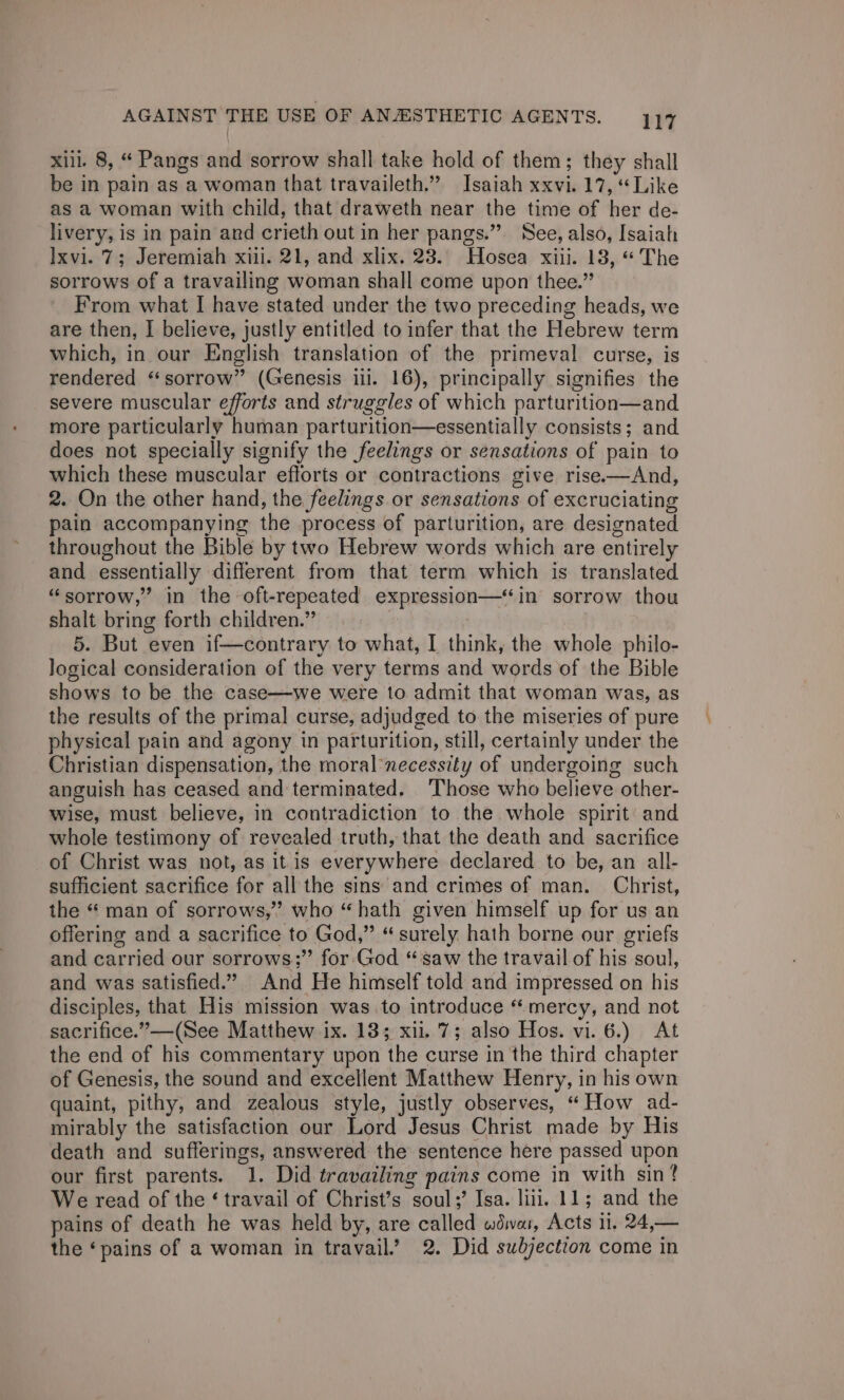 xiil. 8, “ Pangs and sorrow shall take hold of them; they shall be in pain as a woman that travaileth.” Isaiah xxvi. 17, “Like as a woman with child, that draweth near the time of her de- livery, is in pain and crieth out in her pangs.” See, also, Isaiah Ixvi. 7; Jeremiah xiii. 21, and xlix. 28. Hosea xiii. 18, “The sorrows of a travailing woman shall come upon thee.” F’rom what I have stated under the two preceding heads, we are then, I believe, justly entitled to infer that the Hebrew term which, in our English translation of the primeval curse, is rendered “sorrow” (Genesis iii. 16), principally signifies the severe muscular efforts and struggles of which parturition—and more particularly human parturition—essentially consists; and does not specially signify the feelings or sensations of pain to which these muscular efforts or contractions give rise-—And, 2. On the other hand, the feelings or sensations of excruciating pain accompanying the process of parturition, are designated throughout the Bible by two Hebrew words which are entirely and essentially different from that term which is translated “sorrow,” in the oft-repeated expression—‘in sorrow thou shalt bring forth children.” 5. But even if—contrary to what, I think, the whole philo- logical consideration of the very terms and words of the Bible shows to be the case—we were to admit that woman was, as the results of the primal curse, adjudged to the miseries of pure physical pain and agony in parturition, still, certainly under the Christian dispensation, the moral necessity of undergoing such anguish has ceased and terminated. Those who believe other- wise, must believe, in contradiction to the whole spirit and whole testimony of revealed truth, that the death and sacrifice of Christ was not, as itis everywhere declared to be, an all- sufficient sacrifice for all the sins and crimes of man. Christ, the “ man of sorrows,’ who “hath given himself up for us an offering and a sacrifice to God,” “surely hath borne our griefs and carried our sorrows;” for God “saw the travail of his soul, and was satisfied.” And He himself told and impressed on his disciples, that His mission was to introduce “mercy, and not sacrifice.” —(See Matthew ix. 13; xii. 7; also Hos. vi. 6.) At the end of his commentary upon the curse in the third chapter of Genesis, the sound and excellent Matthew Henry, in his own quaint, pithy, and zealous style, justly observes, “How ad- mirably the satisfaction our Lord Jesus Christ made by His death and sufferings, answered the sentence here passed upon our first parents. 1. Did travailing pains come in with sin? We read of the ‘ travail of Christ’s soul;’ Isa. lili. 11; and the pains of death he was held by, are called wdwar, Acts 11. 24,— the ‘pains of a woman in travail.’ 2. Did subjection come in