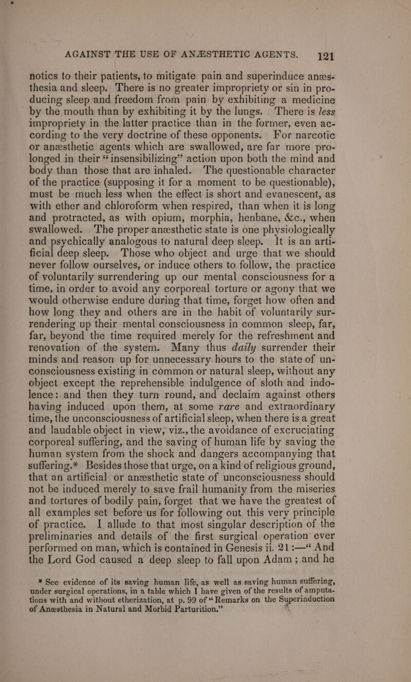 notics to their patients, to mitigate pain and superinduce anes- thesia and sleep. There is no greater impropriety or sin in pro- ducing sleep ‘and freedom from pain by exhibiting a medicine by the mouth than by exhibiting it by the lungs. _ There is Jess impropriety in the latter practice than in the forrner, even ac- cording to the very doctrine of these opponents. For narcotic or anesthetic agents which are swallowed, are far more pro- longed in their “ insensibilizing” action upon both the mind and body than those that are inhaled. ‘The questionable character of the practice (supposing it for a moment to be questionable), must be much less when the effect is short and evanescent, as with ether and chloroform when respired, than when it is long and protracted, as with opium, morphia, henbane, &amp;c., when swallowed. The proper anesthetic state is one physiologically and psychically analogous to natural deep sleep. It is an arti- ficial deep sleep. Those who object and urge that we should never follow ourselves, or induce others to follow, the practice of voluntarily surrendering up our mental consciousness for a time, in order to avoid any corporeal torture or agony that we would otherwise endure during that time, forget how often and how long they and others are in the habit of voluntarily sur- rendering up their mental consciousness in common sleep, far, far, beyond the time required merely for the refreshment and renovation of the system. Many thus daily surrender their minds and reason up for unnecessary. hours to the. state of un- consciousness existing in common or natural sleep, without any object except the reprehensible indulgence of sloth and indo- lence: and then they turn round, and declaim against others having induced upon them, at some rare and extraordinary time, the unconsciousness of artificial sleep, when there is a great and laudable object in view, viz., the avoidance of excruciating corporeal suffering, and the saving of human life by saving the human system from the shock and dangers accompanying that suffering.* Besides those that urge, on a kind of religious ground, that an artificial or anesthetic state of unconsciousness should not be induced merely to save frail humanity from the miseries and tortures of bodily pain, forget that we have the greatest of all examples set before us for following out this very principle of practice. I allude to that most singular description of the preliminaries and details of the first surgical operation ever performed on man, which is contained in Genesis i. 21 :—‘ And the Lord God caused a deep sleep to fall upon Adam ; and he * See evidence of its saving human life, as well as saving human suffering, under surgical operations, in a table which I have given of the results of amputa- tions with and without etherization, at p. 99 of “ Remarks on the Superinduction of Anesthesia in Natural and Morbid Parturition.” ‘