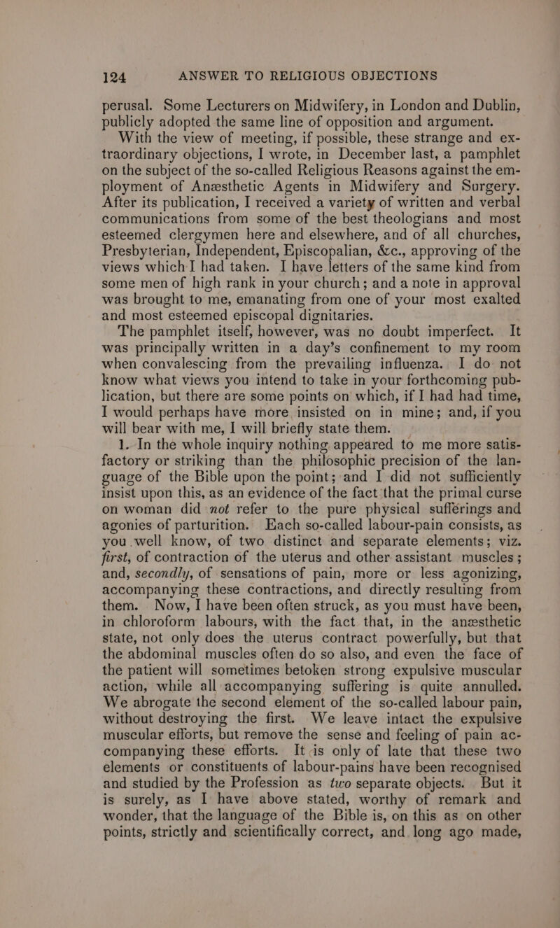 perusal. Some Lecturers on Midwifery, in London and Dublin, publicly adopted the same line of opposition and argument. With the view of meeting, if possible, these strange and ex- traordinary objections, I wrote, in December last, a pamphlet on the subject of the so-called Religious Reasons against the em- ployment of Anesthetic Agents in Midwifery and Surgery. After its publication, I received a variety of written and verbal communications from some of the best theologians and most esteemed clergymen here and elsewhere, and of all churches, Presbyterian, Independent, Episcopalian, &amp;c., approving of the views which I had taken. I have letters of the same kind from some men of high rank in your church; and a note in approval was brought to me, emanating from one of your most exalted and most esteemed episcopal dignitaries. The pamphlet itself, however, was no doubt imperfect. It was principally written in a day’s confinement to my room when convalescing from the prevailing influenza. I do not know what views you intend to take in your forthcoming pub- lication, but there are some points on which, if I had had time, I would perhaps have more insisted on in mine; and, if you will bear with me, I will briefly state them. _ 1. In the whole inquiry nothing. appeared to me more satis- factory or striking than the philosophic precision of the lan- guage of the Bible upon the point;:and | did not sufficiently insist upon this, as an evidence of the fact that the primal curse on woman did not refer to the pure physical suflérings and agonies of parturition. Each so-called labour-pain consists, as you .well know, of two distinct and separate elements; viz. first, of contraction of the uterus and other assistant muscles ; and, secondly, of sensations of pain, more or less agonizing, accompanying these contractions, and directly resulung from them. Now, I have been often struck, as you must have been, in chloroform labours, with the fact that, in the anesthetic state, not only does the uterus contract. powerfully, but that the abdominal muscles often do so also, and even the face of the patient will sometimes betoken strong expulsive muscular action, while all accompanying suffering is quite annulled. We abrogate the second element of the so-called labour pain, without destroying the first. We leave intact the expulsive muscular efforts, but remove the sense and feeling of pain ac- companying these efforts. It is only of late that these two elements or constituents of labour-pains have been recognised and studied by the Profession as two separate objects. But it is surely, as I have above stated, worthy of remark and wonder, that the language of the Bible is, on this as on other points, strictly and scientifically correct, and long ago made,