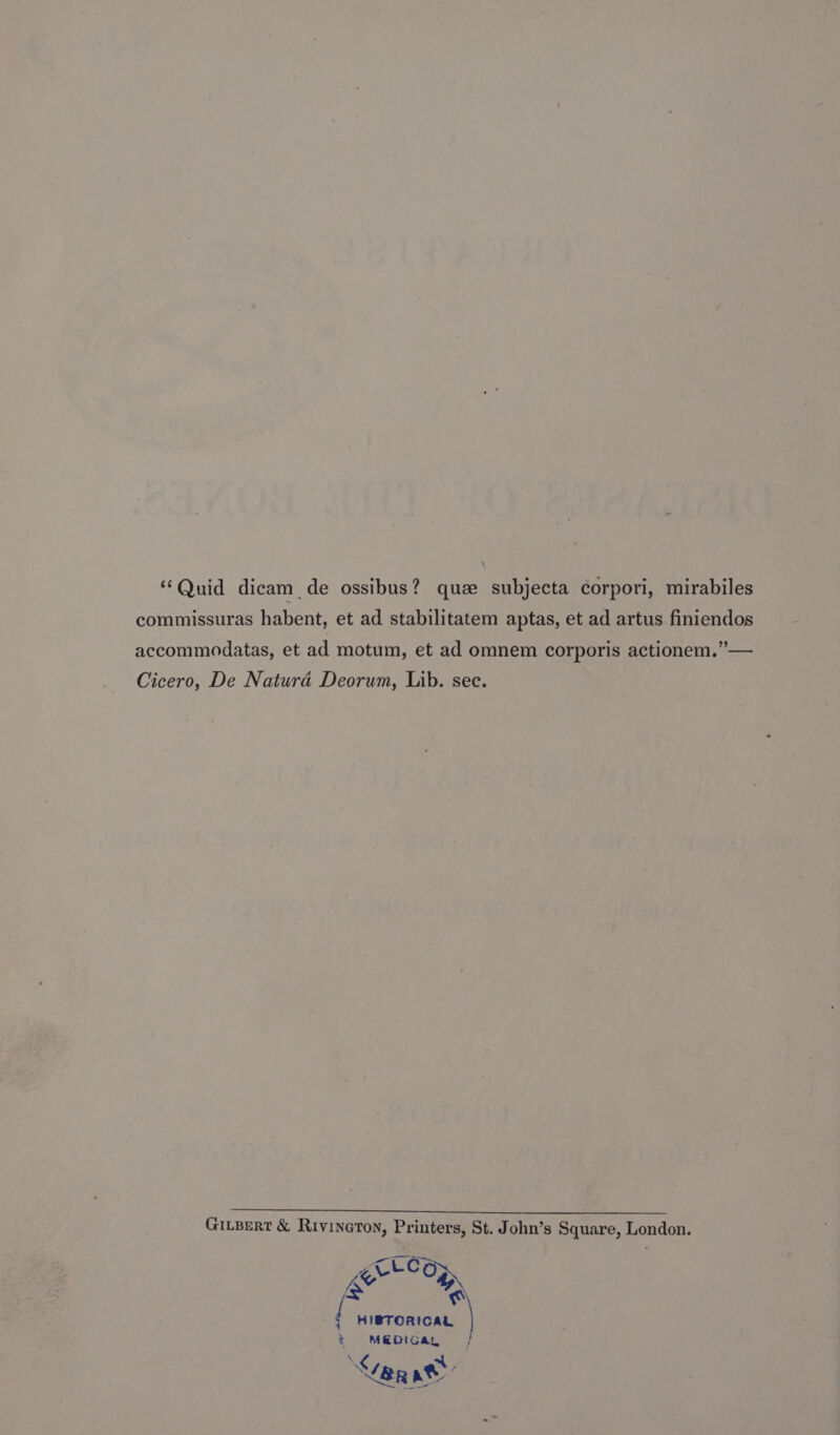 “Quid dicam_ de ossibus? que subjecta corpori, mirabiles commissuras habent, et ad stabilitatem aptas, et ad artus finiendos accommodatas, et ad motum, et ad omnem corporis actionem.”— Cicero, De Natura Deorum, Lib. sec. GiLBert &amp; Rivineton, Printers, St. John’s Square, London. grtlo wee { HIBTORICAL * MEDIGa, | X¢ a BR ae