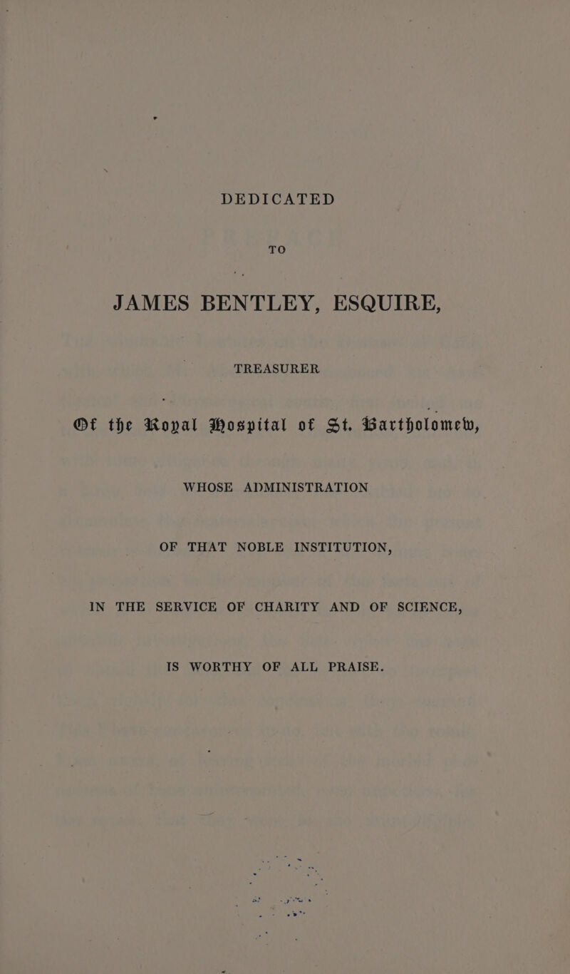 DEDICATED TO JAMES Ceetrey ESQUIRE, TREASURER Ot the aes WMospital of St. Bartholomew, WHOSE ADMINISTRATION OF THAT NOBLE INSTITUTION, IN THE SERVICE OF CHARITY AND OF SCIENCE, TS WORTHY OF ALL PRAISE.