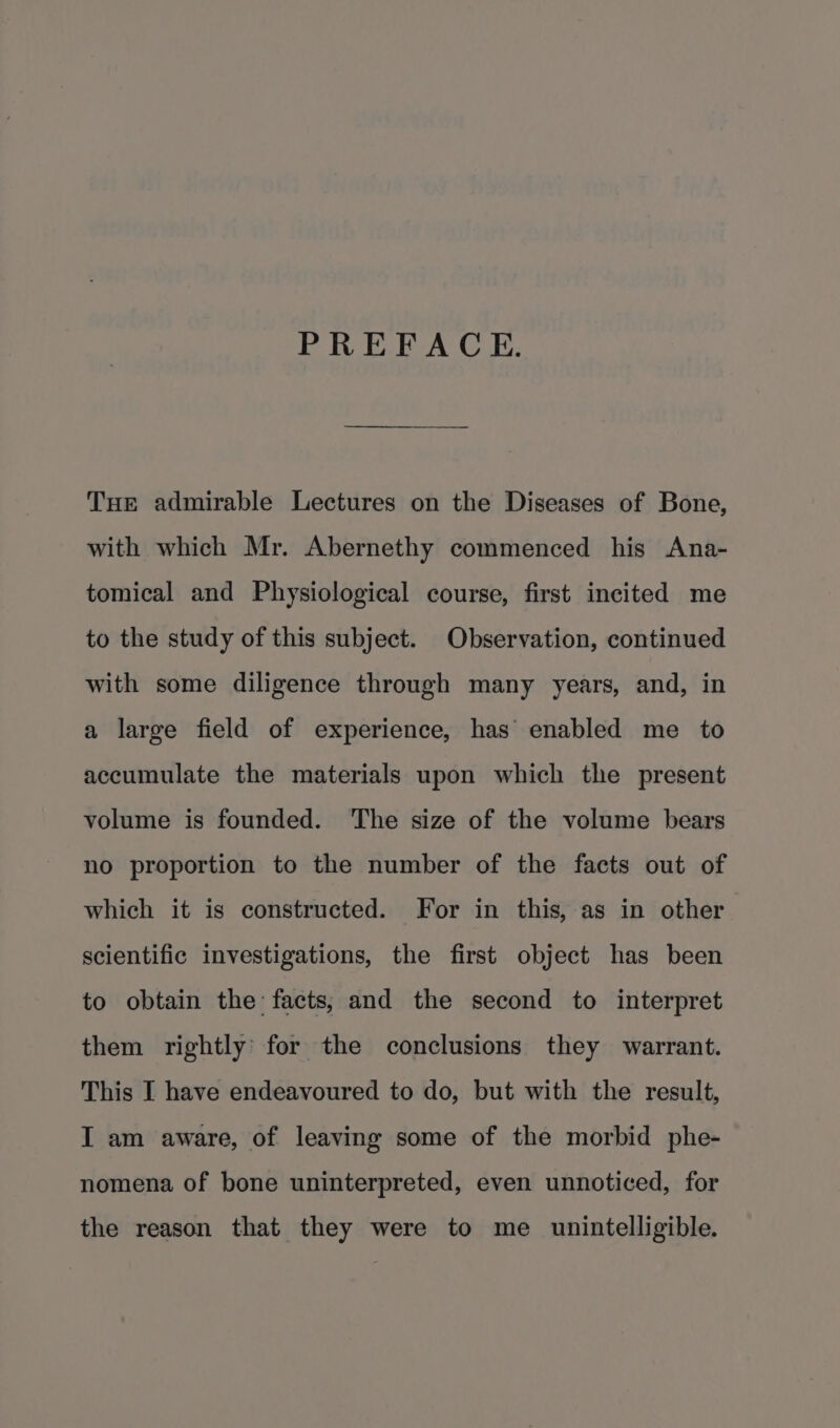 PREFACE. Tue admirable Lectures on the Diseases of Bone, with which Mr. Abernethy commenced his Ana- tomical and Physiological course, first incited me to the study of this subject. Observation, continued with some diligence through many years, and, in a large field of experience, has’ enabled me to accumulate the materials upon which the present volume is founded. The size of the volume bears no proportion to the number of the facts out of which it is constructed. For in this, as in other scientific investigations, the first object has been to obtain the facts; and the second to interpret them rightly’ for the conclusions they warrant. This I have endeavoured to do, but with the result, I am aware, of leaving some of the morbid phe- nomena of bone uninterpreted, even unnoticed, for the reason that they were to me _ unintelligible.