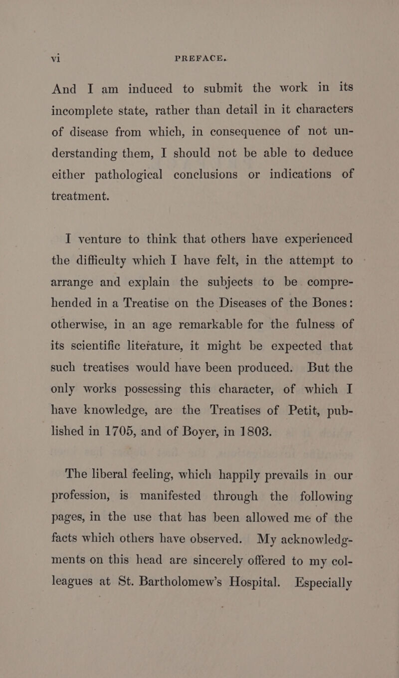 And I am induced to submit the work in its incomplete state, rather than detail in it characters of disease from which, in consequence of not un- derstanding them, I should not be able to deduce either pathological conclusions or indications of treatment. I venture to think that others have experienced the difficulty which I have felt, in the attempt to arrange and explain the subjects to be. compre- hended in a Treatise on the Diseases of the Bones: otherwise, in an age remarkable for the fulness of its scientific literature, it might be expected that such treatises would have been produced. But the only works possessing this character, of which I have knowledge, are the Treatises of Petit, pub- lished in 1705, and of Boyer, in 1808. The liberal feeling, which happily prevails in our profession, is manifested through the following pages, in the use that has been allowed me of the facts which others have observed. My acknowledg- ments on this head are sincerely offered to my col- leagues at St. Bartholomew’s Hospital. Especially