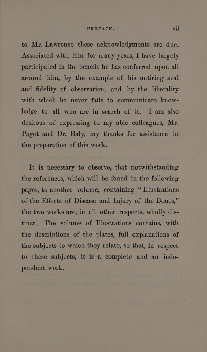 to Mr. Lawrence these acknowledgments are due. Associated with him for many years, I have largely participated in the benefit he has conferred upon all around him, by the example of his untiring zeal and fidelity of observation, and by the liberality with which he never fails to communicate know- ledge to all who are in search of it. I am also desirous of expressing to my able colleagues, Mr. Paget and Dr. Baly, my thanks for assistance in the preparation of this work. It is necessary to observe, that notwithstanding the references, which will be found in the following pages, to another volume, containing “ Illustrations of the Effects of Disease and Injury of the Bones,” the two works are, in all other respects, wholly dis- tinct. The volume of Illustrations contains, with the descriptions of the plates, full explanations of the subjects to which they relate, so that, in respect to then subjects, it is a complete and an inde- pendent work.